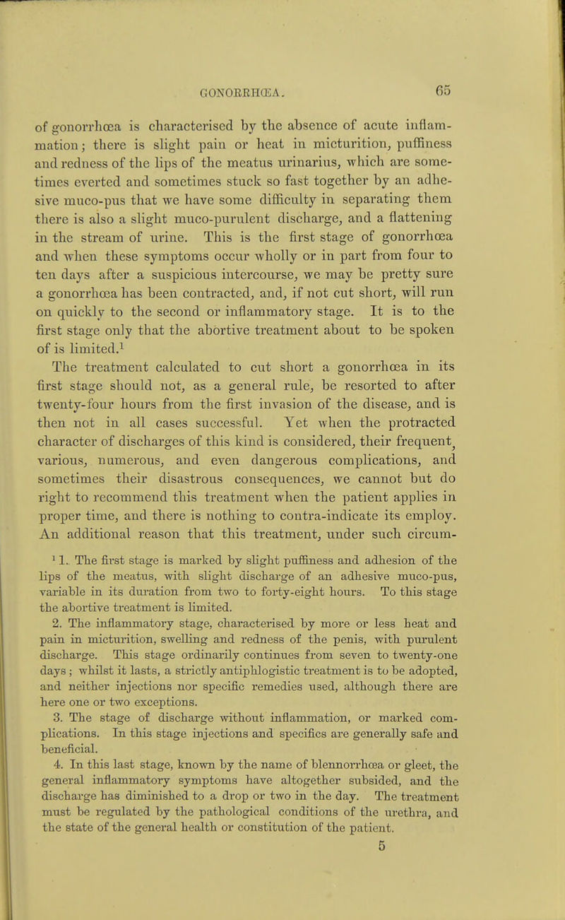 of gonorrhoea is characterised by the absence of acute inflam- mation j there is slight pain or heat in micturition, puffiness and redness of the lips of the meatus urinarius, which are some- times everted and sometimes stuck so fast together by an adhe- sive muco-pus that we have some difficulty in separating them there is also a slight muco-purulent discharge, and a flattening in the stream of urine. This is the first stage of gonorrhoea and when these symptoms occur wholly or in part from four to ten days after a suspicious intercourse, we may be pretty sure a gonorrhoea has been contracted, and, if not cut short, will run on quickly to the second or inflammatory stage. It is to the first stage only that the abortive treatment about to be spoken of is limited.1 The treatment calculated to cut short a gonorrhoea in its first stage should not, as a general rule, be resorted to after twenty-four hours from the first invasion of the disease, and is then not in all cases successful. Yet when the protracted character of discharges of this kind is considered, their frequent^ various, numerous, and even dangerous complications, and sometimes their disastrous consequences, we cannot but do right to recommend this treatment when the patient applies in proper time, and there is nothing to contra-indicate its employ. An additional reason that this treatment, under such circum- 11. The first stage is marked by slight puffiness and adhesion of the lips of the meatus, with slight discharge of an adhesive muco-pus, variable in its duration from two to forty-eight hours. To this stage the abortive treatment is limited. 2. The inflammatory stage, characterised by more or less heat and pain in micturition, swelling and redness of the penis, with purulent discharge. This stage ordinarily continues from seven to twenty-one days ; whilst it lasts, a strictly antiphlogistic treatment is to be adopted, and neither injections nor specific remedies U3ed, although there are here one or two exceptions. 3. The stage of discharge without inflammation, or marked com- plications. In this stage injections and specifics are generally safe and beneficial. 4. In this last stage, known by the name of blennorrhoea or gleet, the general inflammatory symptoms have altogether subsided, and the discharge has diminished to a drop or two in the day. The treatment must be regulated by the pathological conditions of the urethra, and the state of the general health or constitution of the patient. 5