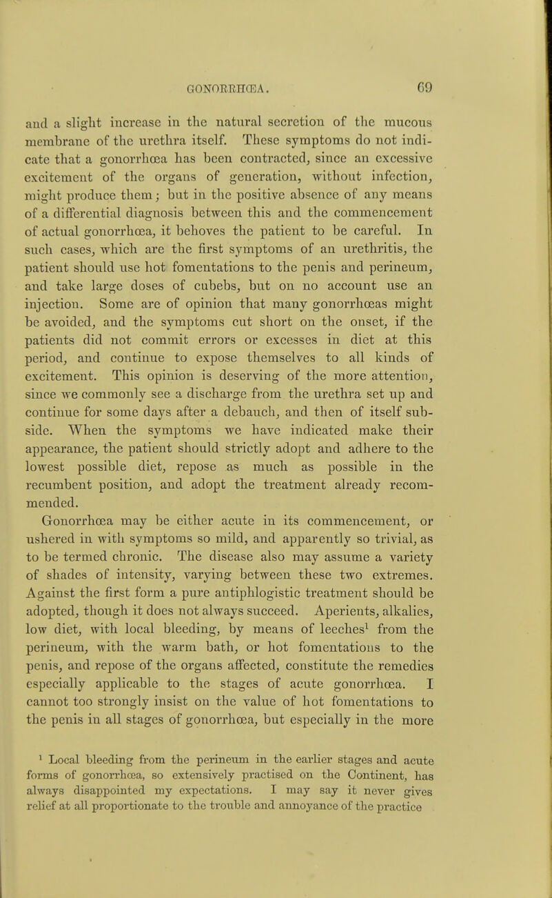 and a slight increase in the natural secretion of the mucous membrane of the urethra itself. These symptoms do not indi- cate that a gonorrhoea has been contracted, since an excessive excitement of the organs of generation, without infection, might produce them; but in the positive absence of any means of a differential diagnosis between this and the commencement of actual gonorrhoea, it behoves the patient to be careful. In such cases, which are the first symptoms of an urethritis, the patient should use hot fomentations to the penis and perineum, and take large doses of cubebs, but on no account use an injection. Some are of opinion that many gonorrhoeas might be avoided, and the symptoms cut short on the onset, if the patients did not commit errors or excesses in diet at this period, and continue to expose themselves to all kinds of excitement. This opinion is deserving of the more attention, since we commonly see a discharge from the urethra set up and continue for some days after a debauch, and then of itself sub- side. When the symptoms we have indicated make their appearance, the patient should strictly adopt and adhere to the lowest possible diet, repose as much as possible in the recumbent position, and adopt the treatment already recom- mended. Gonorrhoea may be either acute in its commencement, or ushered in with symptoms so mild, and apparently so trivial, as to be termed chronic. The disease also may assume a variety of shades of intensity, varying between these two extremes. Against the first form a pure antiphlogistic treatment should be adopted, though it does not always succeed. Aperients, alkalies, low diet, with local bleeding, by means of leeches1 from the perineum, with the warm bath, or hot fomentations to the penis, and repose of the organs affected, constitute the remedies especially applicable to the stages of acute gonorrhoea. I cannot too strongly insist on the value of hot fomentations to the penis in all stages of gonorrhoea, but especially in the more 1 Local bleeding from the perineum in the earlier stages and acute forms of gonorrhoea, so extensively practised on the Continent, has always disappointed my expectations. I may say it never gives relief at all proportionate to the trouble and annoyance of the practice