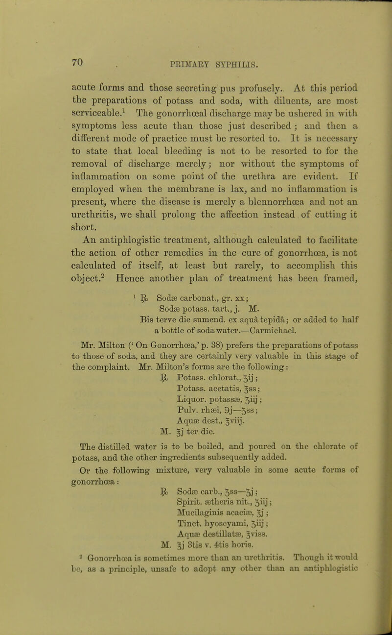 acute forms and those secreting pus profusely. At this period the preparations of potass and soda, with diluents, are most serviceable.1 The gonorrhoeal discharge may be ushered in with symptoms less acute than those just described ; and then a different mode of practice must be resorted to. It is necessary to state that local bleeding is not to be resorted to for the removal of discharge merely; nor without the symptoms of inflammation on some point of the urethra are evident. If employed when the membrane is lax, and no inflammation is present, where the disease is merely a blennorrhea and not an urethritis, we shall prolong the affection instead of cutting it short. An antiphlogistic treatment, although calculated to facilitate the action of other remedies in the cure of gonorrhoea, is not calculated of itself, at least but rarely, to accomplish this object.2 Hence another plan of treatment has been framed, 1 Jo Sodae carbonat., gr. xx; Sodae potass, tart., j. M. Bis terve die sumend. ex aqua tepida; or added to half a bottle of soda water.—Carmichael. Mr. Milton (' On Gonorrhoea,' p. 38) prefers the preparations of potass to those of soda, and they are certainly very valuable in this stage of the complaint. Mr. Milton's forms are the following: ]po Potass, chlorat., 5ij ; Potass, acetatis, 3SS; Liquor, potassse, 5iij; Pulv. rhaei, 9j—5SS 5 Aqua3 dest., §viij. M. ter die. The distilled water is to be boiled, and poured on the chlorate of potass, and the other ingredients subsequently added. Or the following mixture, very valuable in some acute forms of gonorrhoea: Jjo Sodae carb., 5ss—5J 5 Spirit, aetheris nit., 5iij; Mucilaginis acacias, §j ; Tinct. hyoscyami, 5iij; Aquae destillatae, 3viss. M. §j 3tis v. 4tis horis. 2 Gonorrhoea is sometimes moi-e than an urethritis. Though it would be, as a principle, unsafe to adopt any other than an antiphlogistic