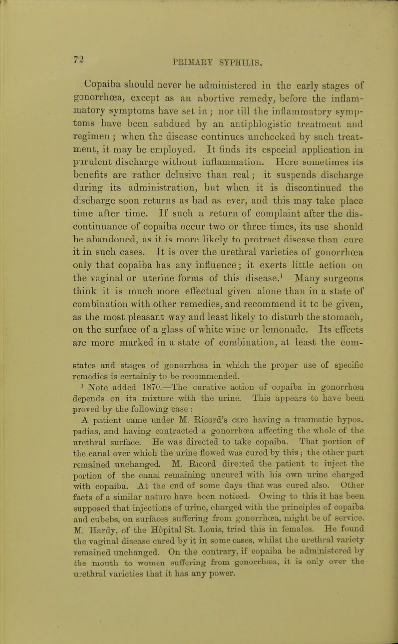 Copaiba should never be administered in the early stages of gonorrhoea, except as an abortive remedy, before the inflam- matory symptoms have set in; nor till the inflammatory symp- toms have been subdued by an antiphlogistic treatment and regimen; when the disease continues unchecked by such treat- ment, it may be employed. It finds its especial application in purulent discharge without inflammation. Here sometimes its benefits are rather delusive than real; it suspends discharge during its administration, but when it is discontinued the discharge soon returns as bad as ever, and this may take place time after time. If such a return of complaint after the dis- continuance of copaiba occur two or three times, its use should be abandoned, as it is more likely to protract disease than cure it in such cases. It is over the urethral varieties of gonorrhoea only that copaiba has any influence; it exerts little action on the vaginal or uterine forms of this disease.1 Many surgeons think it is much more effectual given alone than in a state of combination with other remedies, and recommend it to be given, as the most pleasant way and least likely to disturb the stomach, on the surface of a glass of white wine or lemonade. Its effects are more marked in a state of combination, at least the corn- states and stages of gonorrhoea in which the proper use of specific remedies is certainly to be recommended. 1 Note added 1870.—The curative action of copaiba in gonorrhoea depends on its mixture with the urine. This appears to have been proved by the following case : A patient came under M. Ricord's care having a traumatic hypos, padias, and having contracted a gonorrhoea affecting the whole of the urethral surface. He was directed to take copaiba. That portion of the canal over which the urine flowed was cured by this ; the other part remained unchanged. M. Bicord directed the patient to inject the portion of the canal remaining uncured with his own urine charged with copaiba. At the end of some days that was cured also. Other facts of a similar nature have been noticed. Owing to this it has been supposed that injections of urine, charged with the principles of copaiba and cubebs, on surfaces suffering from gonorrhoea, might be of service. M. Hardy, of the Hopital St. Louis, tried this in females. He found the vaginal disease cured by it in some cases, whilst the urethi-al variety remained unchanged. On the contraiy, if copaiba be administered by the mouth to women suffering from gonorrhoea, it is only over the urethral varieties that it has any power.