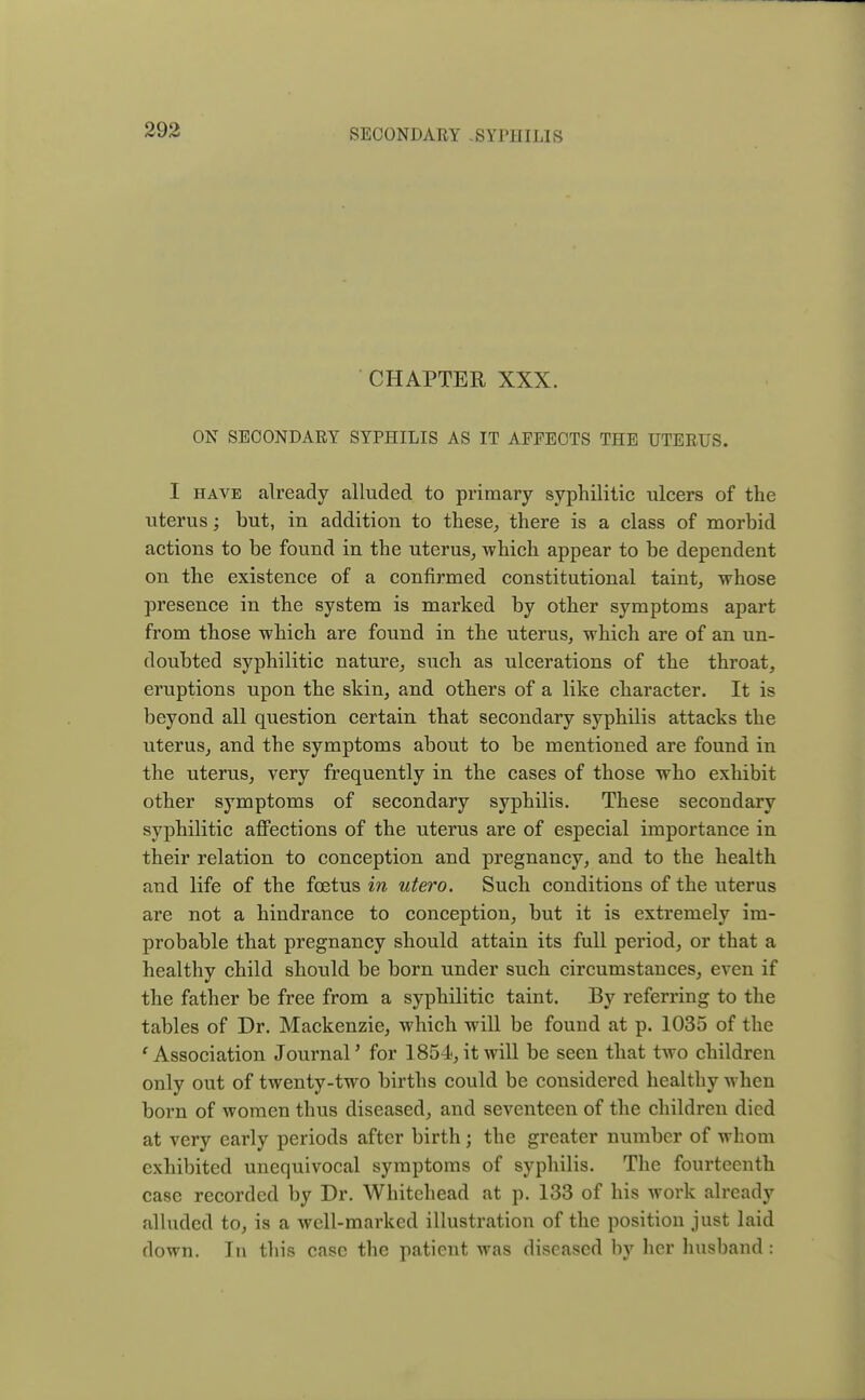 CHAPTER XXX. ON SECONDARY SYPHILIS AS IT AFFECTS THE UTERUS. I have already alluded to primary syphilitic ulcers of the uterus; but, in addition to these, there is a class of morbid actions to be found in the uterus, which appear to be dependent on the existence of a confirmed constitutional taint, whose presence in the system is marked by other symptoms apart from those which are found in the uterus, which are of an un- doubted syphilitic nature, such as ulcerations of the throat, eruptions upon the skin, and others of a like character. It is beyond all question certain that secondary syphilis attacks the uterus, and the symptoms about to be mentioned are found in the uterus, very frequently in the cases of those who exhibit other symptoms of secondary syphilis. These secondary syphilitic affections of the uterus are of especial importance in their relation to conception and pregnancy, and to the health and life of the foetus in utero. Such conditions of the uterus are not a hindrance to conception, but it is extremely im- probable that pregnancy should attain its full period, or that a healthy child should be born under such circumstances, even if the father be free from a syphilitic taint. By referring to the tables of Dr. Mackenzie, which will be found at p. 1035 of the ' Association Journal' for 1854, it will be seen that two children only out of twenty-two births could be considered healthy when born of women thus diseased, and seventeen of the children died at very early periods after birth; the greater number of whom exhibited unequivocal symptoms of syphilis. The fourteenth case recorded by Dr. Whitehead at p. 133 of his work already alluded to, is a well-marked illustration of the position just laid down. In this case the patient was diseased by her husband: