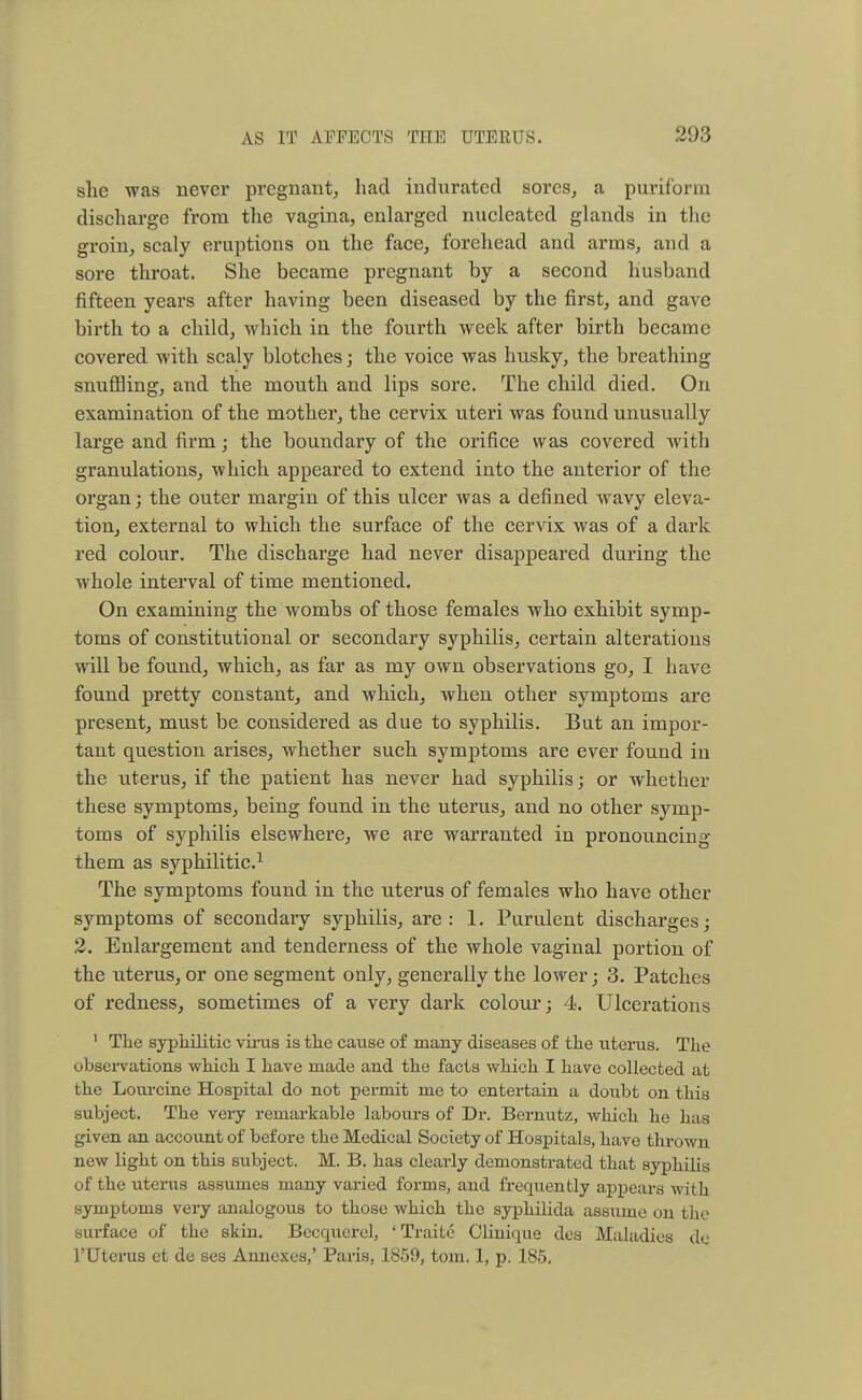 she was never pregnant, had indurated sores, a purif'orm discharge from the vagina, enlarged nucleated glands in the groin, scaly eruptions on the face, forehead and arms, and a sore throat. She became pregnant by a second husband fifteen years after having been diseased by the first, and gave birth to a child, which in the fourth week after birth became covered with scaly blotches; the voice was husky, the breathing snuffling, and the mouth and lips sore. The child died. On examination of the mother, the cervix uteri was found unusually large and firm; the boundary of the orifice was covered with granulations, which appeared to extend into the anterior of the organ; the outer margin of this ulcer was a defined wavy eleva- tion, external to which the surface of the cervix was of a dark red colour. The discharge had never disappeared during the whole interval of time mentioned. On examining the wombs of those females who exhibit symp- toms of constitutional or secondary syphilis, certain alterations will be found, which, as far as my own observations go, I have found pretty constant, and which, when other symptoms are present, must be considered as due to syphilis. But an impor- tant question arises, whether such symptoms are ever found in the uterus, if the patient has never had syphilis; or whether these symptoms, being found in the uterus, and no other symp- toms of syphilis elsewhere, we are warranted in pronouncing them as syphilitic.1 The symptoms found in the uterus of females who have other symptoms of secondary syphilis, are: 1. Purulent discharges; 2. Enlargement and tenderness of the whole vaginal portion of the uterus, or one segment only, generally the lower; 3. Patches of redness, sometimes of a very dark colour; 4. Ulcerations 1 The syphilitic virus is the cause of many diseases of the uterus. The observations which I have made and the facts which I have collected at the Lourcine Hospital do not permit me to entertain a doubt on this subject. The very remarkable labours of Dr. Bermitz, which he has given an account of before the Medical Society of Hospitals, have thrown new light on this subject. M. B. has clearly demonstrated that syphilis of the uterus assumes many varied forms, and frequently appears with symptoms very analogous to those which the syphilida assume on the surface of the skin. Becquerel, ' Traite Olinique des Maladies de 1'Uterus et de ses Annexes,' Paris, 1859, torn. 1, p. 185.