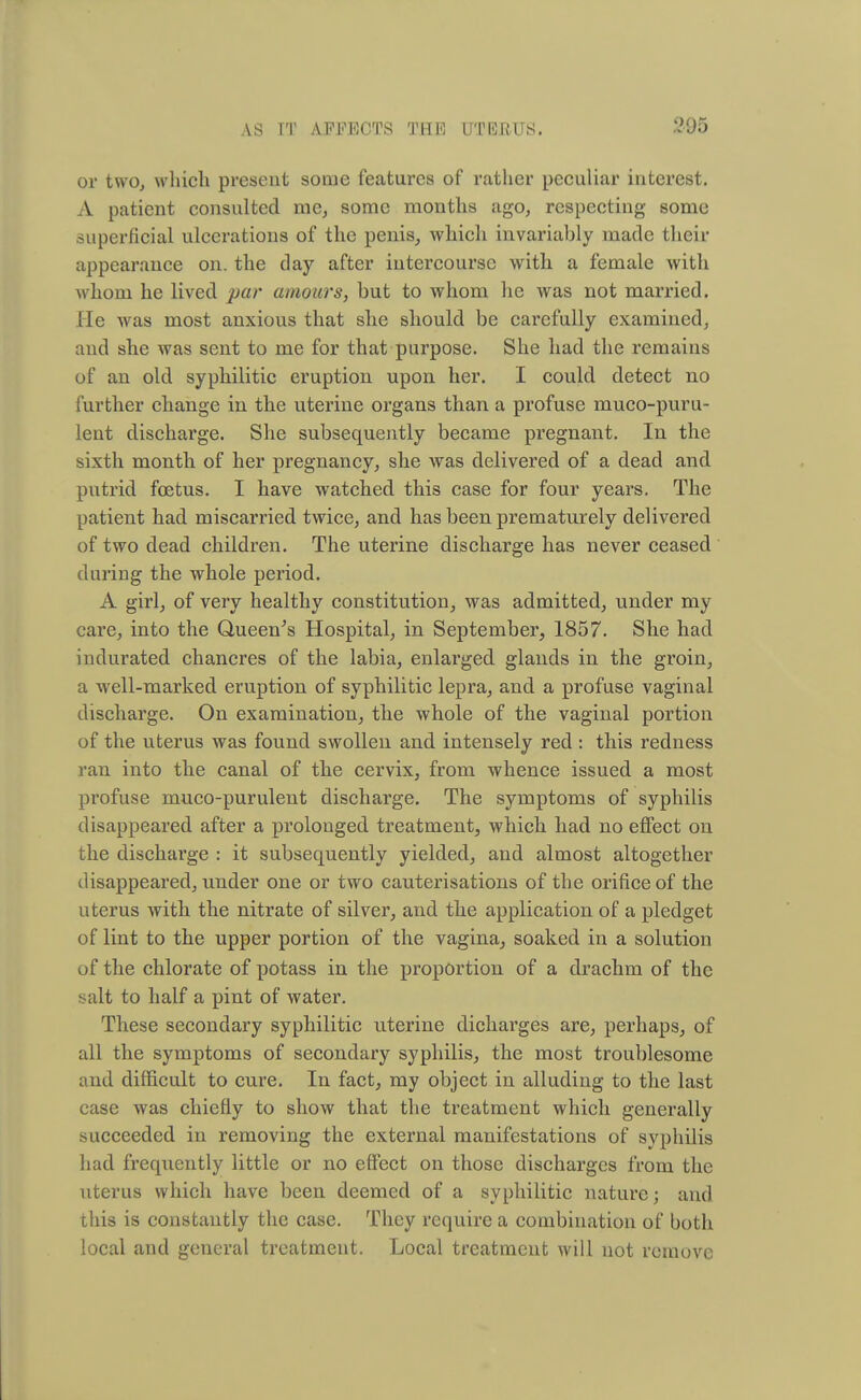 or two, which present some features of rather peculiar interest. A patient consulted me, some months ago, respecting some superficial ulcerations of the penis, which invariably made their appearance on. the day after intercourse with a female with whom he lived par amours, but to whom he was not married. He was most anxious that she should be carefully examined, and she was sent to me for that purpose. She had the remains of an old syphilitic eruption upon her. I could detect no further change in the uterine organs than a profuse muco-puru- lent discharge. She subsequently became pregnant. In the sixth month of her pregnancy, she was delivered of a dead and putrid foetus. I have watched this case for four years. The patient had miscarried twice, and has been prematurely delivered of two dead children. The uterine discharge has never ceased during the whole period. A girl, of very healthy constitution, was admitted, under my care, into the Queen's Hospital, in September, 1857. She had indurated chancres of the labia, enlarged glands in the groin, a well-marked eruption of syphilitic lepra, and a profuse vaginal discharge. On examination, the whole of the vaginal portion of the uterus was found swollen and intensely red : this redness ran into the canal of the cervix, from whence issued a most profuse muco-purulent discharge. The symptoms of syphilis disappeared after a prolonged treatment, which had no effect on the discharge : it subsequently yielded, and almost altogether disappeared, under one or two cauterisations of the orifice of the uterus with the nitrate of silver, and the application of a pledget of lint to the upper portion of the vagina, soaked in a solution of the chlorate of potass in the proportion of a drachm of the salt to half a pint of water. These secondary syphilitic uterine dicharges are, perhaps, of all the symptoms of secondary syphilis, the most troublesome and difficult to cure. In fact, my object in alluding to the last case was chiefly to show that the treatment which generally succeeded in removing the external manifestations of syphilis had frequently little or no effect on those discharges from the uterus which have been deemed of a syphilitic nature; and this is constantly the case. They require a combination of both local and general treatment. Local treatment will not remove