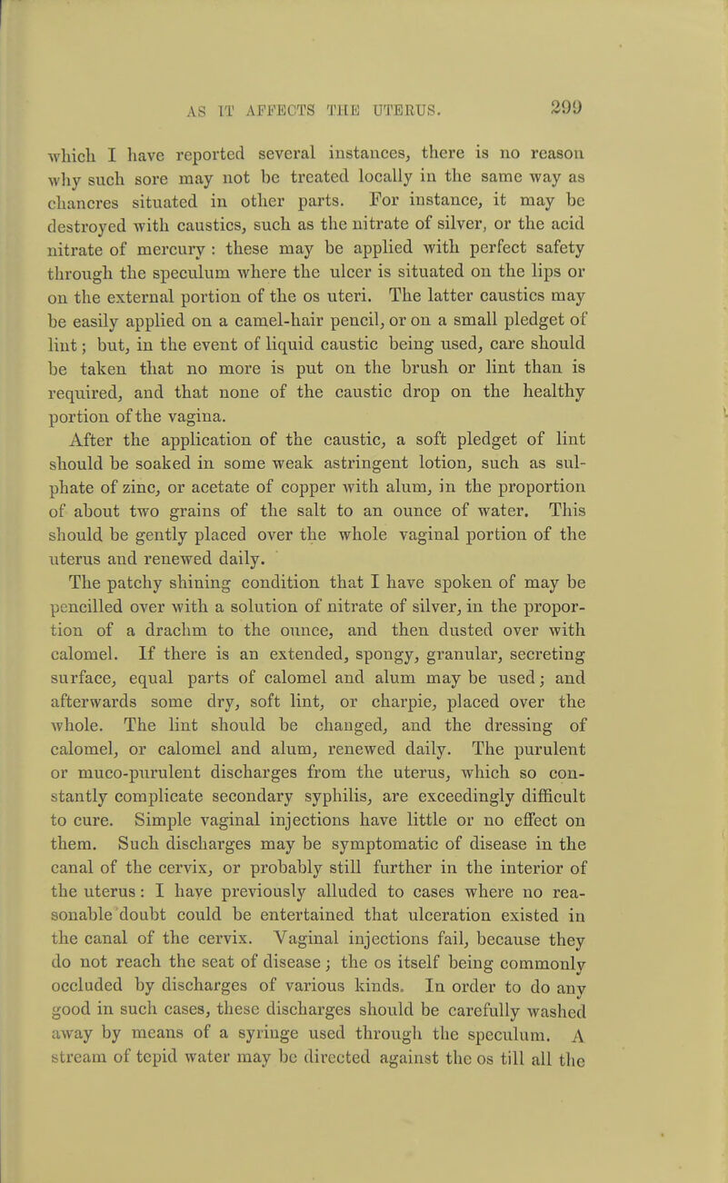 which I have reported several instances, there is no reason why such sore may not be treated locally in the same way as chancres situated in other parts. For instance, it may be destroyed with caustics, such as the nitrate of silver, or the acid nitrate of mercury : these may be applied with perfect safety through the speculum where the ulcer is situated on the lips or on the external portion of the os uteri. The latter caustics may be easily applied on a camel-hair pencil, or on a small pledget of lint; but, in the event of liquid caustic being used, care should be taken that no more is put on the brush or lint than is required, and that none of the caustic drop on the healthy portion of the vagina. After the application of the caustic, a soft pledget of lint should be soaked in some weak astringent lotion, such as sul- phate of zinc, or acetate of copper with alum, in the proportion of about two grains of the salt to an ounce of water. This should be gently placed over the whole vaginal portion of the uterus and renewed daily. The patchy shining condition that I have spoken of may be pencilled over with a solution of nitrate of silver, in the propor- tion of a drachm to the ounce, and then dusted over with calomel. If there is an extended, spongy, granular, secreting surface, equal parts of calomel and alum may be used; and afterwards some dry, soft lint, or charpie, placed over the whole. The lint should be changed, and the dressing of calomel, or calomel and alum, renewed daily. The purulent or muco-purulent discharges from the uterus, which so con- stantly complicate secondary syphilis, are exceedingly difficult to cure. Simple vaginal injections have little or no effect on them. Such discharges may be symptomatic of disease in the canal of the cervix, or probably still further in the interior of the uterus : I have previously alluded to cases where no rea- sonable doubt could be entertained that ulceration existed in the canal of the cervix. Vaginal injections fail, because they do not reach the seat of disease; the os itself being commonly occluded by discharges of various kinds. In order to do any good in such cases, these discharges should be carefully washed away by means of a syringe used through the speculum. A stream of tepid water may be directed against the os till all the