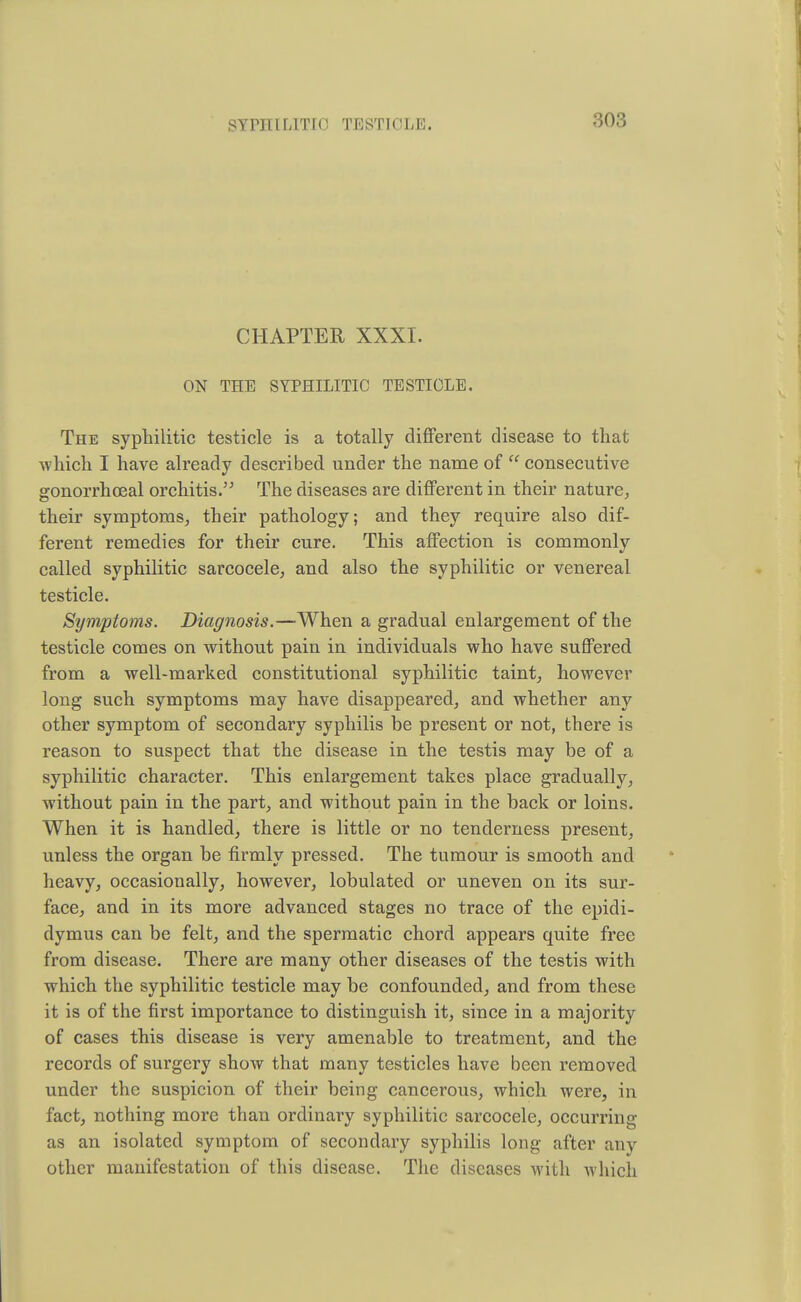 CHAPTER XXXI. ON THE SYPHILITIC TESTICLE. The syphilitic testicle is a totally different disease to that which I have already described under the name of  consecutive gonorrhceal orchitis. The diseases are different in their nature, their symptoms, their pathology; and they require also dif- ferent remedies for their cure. This affection is commonly called syphilitic sarcocele, and also the syphilitic or venereal testicle. Symptoms. Diagnosis.—When a gradual enlargement of the testicle comes on without pain in individuals who have suffered from a well-marked constitutional syphilitic taint, however long such symptoms may have disappeared, and whether any other symptom of secondary syphilis be present or not, there is reason to suspect that the disease in the testis may be of a syphilitic character. This enlargement takes place gradually, without pain in the part, and without pain in the back or loins. When it is handled, there is little or no tenderness present, unless the organ be firmly pressed. The tumour is smooth and heavy, occasionally, however, lobulated or uneven on its sur- face, and in its more advanced stages no trace of the epidi- dymus can be felt, and the spermatic chord appears quite free from disease. There are many other diseases of the testis with which the syphilitic testicle may be confounded, and from these it is of the first importance to distinguish it, since in a majority of cases this disease is very amenable to treatment, and the records of surgery show that many testicles have been removed under the suspicion of their being cancerous, which were, in fact, nothing more than ordinary syphilitic sarcocele, occurring as an isolated symptom of secondary syphilis long after any other manifestation of this disease. The diseases with which