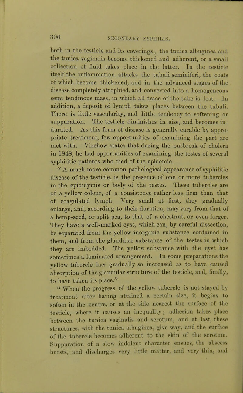 both in the testicle and its coveringsj the tunica albuginea and the tunica vaginalis become thickened and adherent, or a small collection of fluid takes place in the latter. In the testicle itself the inflammation attacks the tubuli seminiferi, the coats of which become thickened, and in the advanced stages of the disease completely atrophied, and converted into a homogeneous semi-tendinous mass, in which all trace of the tube is lost. In addition, a deposit of lymph takes places between the tubuli. There is little vascularity, and little tendency to softening or suppuration. The testicle diminishes in size, and becomes in- durated. As this form of disease is generally curable by appro- priate treatment, few opportunities of examining the part are met with. Virchow states that during the outbreak of cholera in 1848, he had opportunities of examining the testes of several syphilitic patients who died of the epidemic.  A much more common pathological appearance of syphilitic disease of the testicle, is the presence of one or more tubercles in the epididymis or body of the testes. These tubercles are of a yellow colour, of a consistence rather less firm than that of coagulated lymph. Very small at first, they gradually enlarge, and, according to their duration, may vary from that of a hemp-seed, or split-pea, to that of a chestnut, or even larger. They have a well-marked cyst, which can, by careful dissection, be separated from the yellow inorganic substance contained in them, and from the glandular substance of the testes in which they are imbedded. The yellow substance with the cyst has sometimes a laminated arrangement. In some preparations the vellow tubercle has gradually so increased as to have caused absorption of the glandular structure of the testicle, and, finally, to have taken its place.  When the progress of the yellow tubercle is not stayed by treatment after having attained a certain size, it begins to soften in the centre, or at the side nearest the surface of the testicle, where it causes an inequality; adhesion takes place between the tunica vaginalis and scrotum, and at last, these structures, with the tunica albuginea, give way, and the surface of the tubercle becomes adherent to the skin of the scrotum. Suppuration of a slow indolent character ensues, the abscess bursts, and discharges very little matter, and very thin, and