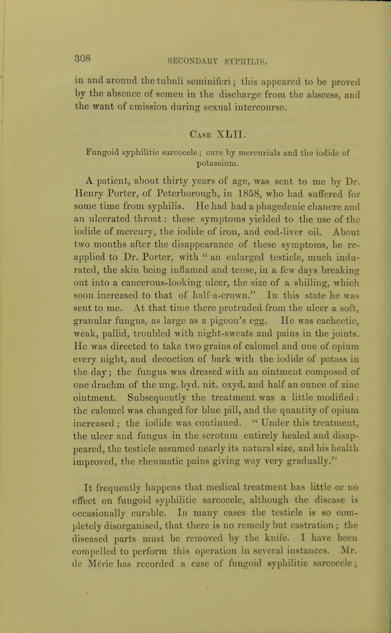 in and around thetubuli seminiferi; this appeared to be proved by the absence of semen in the discharge from the abscess, and the want of emission during sexual intercourse. Case XLII. Fungoid syphilitic sarcocele; cure by mercurials and the iodide of potassium. A patient, about thirty years of age, was sent to me by Dr. Henry Porter, of Peterborough, in 1858, who had suffered for some time from syphilis. He had had a phagedenic chancre and an ulcerated throat: these symptoms yielded to the use of the iodide of mercury, the iodide of iron, and cod-liver oil. About two months after the disappearance of these symptoms, he re- applied to Dr. Porter, with  an enlarged testicle, much indu- rated, the skin being inflamed and tense, in a few days breaking out into a cancerous-looking ulcer, the size of a shilling, which soon increased to that of half-a-crown. In this state he was sent to me. At that time there protruded from the ulcer a soft, granular fungus, as large as a pigeon's egg. He was cachectic, weak, pallid, troubled with night-sweats and pains in the joints. He was directed to take two grains of calomel and one of opium every night, and decoction of bark with the iodide of potass in the day; the fungus was dressed with an ointment composed of one drachm of the ung. hyd. nit. oxyd. and half an ounce of ziuc ointment. Subsequently the treatment was a little modified: the calomel was changed for blue pill, and the quantity of opium increased ; the iodide was continued. (( Under this treatment, the ulcer and fungus in the scrotum entirely healed and disap- peared, the testicle assumed nearly its natural size, and his health improved, the rheumatic pains giving way very gradually. It frequently happens that medical treatment has little or no effect on fungoid syphilitic sarcocele, although the disease is occasionally curable. In many cases the testicle is so com- pletely disorganised, that there is no remedy but castration ; the diseased parts must be removed by the knife. I have been compelled to perform this operation in several instances. Mr. de MC'ric has recorded a case of fungoid syphilitic sarcocele;