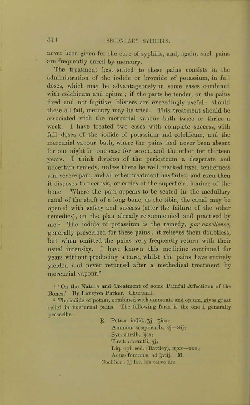 never been given for the cure of syphilis, and, again, such pains are frequently cured by mercury. The treatment best suited to these pains consists in the administration of the iodide or bromide of potassium, in full doses, which may be advantageously in some cases combined with colchicum and opium; if the parts be tender, or the pains fixed and not fugitive, blisters are exceedingly useful: should these all fail, mercury may be tried. This treatment should be associated with the mercurial vapour bath twice or thrice a week. I have treated two cases with complete success, with full doses of the iodide of potassium and colchicum, and the mercurial vapour bath, where the pains had never been absent for one night in one case for seven, and the other for thirteen years. I think division of the periosteum a desperate and uncertain remedy, unless there be well-marked fixed tenderness and severe pain, and all other treatment has failed, and even then it disposes to necrosis, or caries of the superficial laminae of the bone. Where the pain appears to be seated in the medullary canal of the shaft of a long bone, as the tibia, the canal may be opened with safety and success (after the failure of the other remedies), on the plan already recommended and practised by me.1 The iodide of potassium is the remedy, par excellence, generally prescribed for these pains; it relieves them doubtless, but when omitted the pains very frequently return with their usual intensity. I have known this medicine continued for years without producing a cure, whilst the pains have entirely yielded and never returned after a methodical treatment by mercurial vapour.2 1 ' On the Nature and Treatment of some Painful Affections of the Bones.' By Langton Parker. Churchill. 2 The iodide of potass, combined with ammonia and opium, gives great relief in nocturnal pains. The following form is the one I generally prescribe: Potass, iodid., 5j—5iss > Ammon. sesquicarb., 9j—9ij ; Syr. zinzib., ^ss; Tinct. aurantii, Jj; Liq. opii sed. (Battley), llixx—xxx; Aquaj fontaua), ad Jviij. M. Cochlear, lar. bis tervc die.