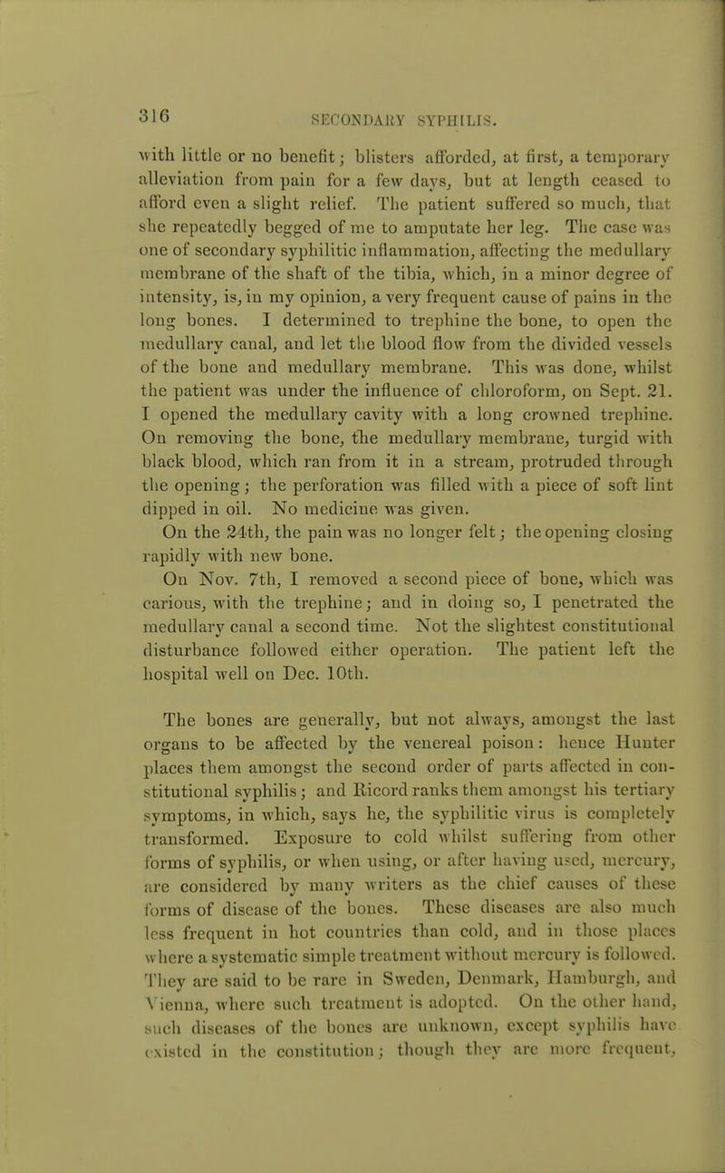 with little or no benefit; blisters afforded, at first, a temporary alleviation from pain for a few days, but at length ceased to afford even a slight relief. The patient suffered so much, that she repeatedly begged of me to amputate her leg. The case was one of secondary syphilitic inflammation, affecting the medullary membrane of the shaft of the tibia, which, in a minor degree of intensity, is, in my opinion, a very frequent cause of pains in the long bones. I determined to trephine the bone, to open the medullarv canal, and let the blood flow from the divided vessels of the bone and medullary membrane. This was done, whilst the patient was under the influence of chloroform, on Sept. 21. I opened the medullary cavity with a long crowned trephine. On removing the bone, the medullary membrane, turgid with black blood, which ran from it in a stream, protruded through the opening; the perforation was filled with a piece of soft lint dipped in oil. No medicine was given. On the 24th, the pain was no longer felt; the opening closing rapidly with new bone. On Nov. 7th, I removed a second piece of bone, which was carious, with the trephine; and in doing so, I penetrated the medullary canal a second time. Not the slightest constitutional disturbance followed either operation. The patient left the hospital well on Dec. 10th. The bones are generally, but not always, amongst the last organs to be affected by the venereal poison: hence Hunter places them amongst the second order of parts affected in con- stitutional syphilis; and Ricord ranks them amongst his tertiary symptoms, in which, says he, the syphilitic virus is completely transformed. Exposure to cold whilst suffering from other forms of syphilis, or when using, or after having used, mercury, are considered by many writers as the chief causes of these forms of disease of the bones. These diseases are also much less frequent in hot countries than cold, and in those places where a systematic simple treatment without mercury is followed. They are said to be rare in Sweden, Denmark, Hamburgh, and Vienna, where such treatment is adopted. On the other hand, such diseases of the bones are unknown, except syphilis have existed in the constitution; though they are more frequent,