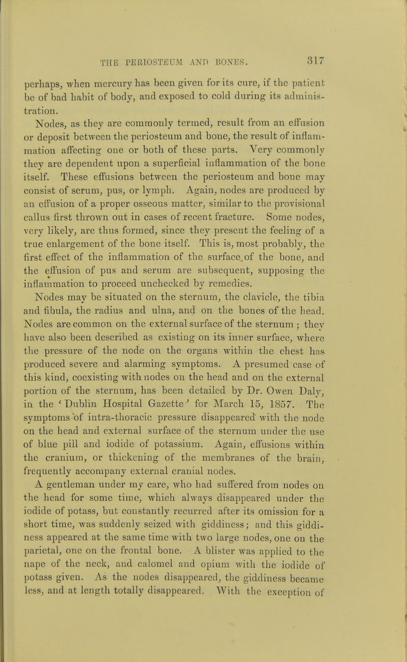 perhaps, when mercury has been given for its cure, if the patient be of bad habit of body, and exposed to cold during its adminis- tration. Nodes, as they are commonly termed, result from an effusion or deposit between the periosteum and bone, the result of inflam- mation affecting one or both of these parts. Very commonly they are dependent upon a superficial inflammation of the bone itself. These effusions between the periosteum and bone may consist of serum, pus, or lymph. Again, nodes are produced by an effusion of a proper osseous matter, similar to the provisional callus first thrown out in cases of recent fracture. Some nodes, very likely, are thus formed, since they present the feeling of a true enlargement of the bone itself. This is, most probably, the first effect of the inflammation of the surface of the bone, and the effusion of pus and serum are subsequent, supposing the inflammation to proceed unchecked by remedies. Nodes may be situated on the sternum, the clavicle, the tibia and fibula, the radius and ulna, and on the bones of the head. Nodes are common on the external surface of the sternum ; thev have also been described as existing on its inner surface, where the pressure of the node on the organs within the chest has produced severe and alarming symptoms. A presumed case of this kind, coexisting with nodes on the head and on the external portion of the sternum, has been detailed by Dr. Owen Dalv, in the 'Dublin Hospital Gazette' for March 15, 1857. The symptoms of intra-thoracic pressure disappeared with the node on the head and external surface of the sternum under the use of blue pill and iodide of potassium. Again, effusions within the cranium, or thickening of the membranes of the brain, frequently accompany external cranial nodes. A gentleman under my care, who had suffered from nodes on the head for some time, which always disappeared under the iodide of potass, but constantly recurred after its omission for a short time, was suddenly seized with giddiness; and this giddi- ness appeared at the same time with two large nodes, one on the parietal, one on the frontal bone. A blister was applied to the nape of the neck, and calomel and opium with the iodide of potass given. As the nodes disappeared, the giddiness became less, and at length totally disappeared. With the exception of