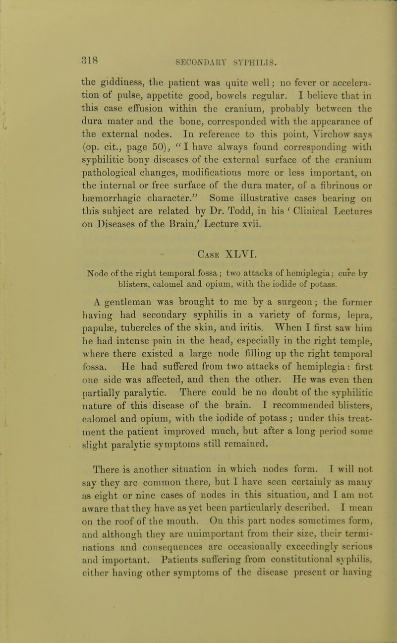 the giddiness, the patient was quite well; no fever or accelera- tion of pulse, appetite good, bowels regular. I believe that in this case effusion within the cranium, probably between the dura mater and the bone, corresponded with the appearance of the external nodes. In reference to this point, Virchow says (op. cit., page 50),  I have always found corresponding with syphilitic bony diseases of the external surface of the cranium pathological changes, modifications more or less important, on the internal or free surface of the dura mater, of a fibrinous or hsemorrhagic character. Some illustrative cases bearing on this subject are related by Dr. Todd, in his ' Clinical Lectures on Diseases of the Brain/ Lecture xvii. Case XLVI. Node of the right temporal fossa ; two attacks of hemiplegia; cure by- blisters, calomel and opium, with the iodide of potass. A gentleman was brought to me by a surgeon; the former having had secondary syphilis in a variety of forms, lepra, papulae, tubercles of the skin, and iritis. When I first saw him he had intense pain in the head, especially in the right temple, where there existed a large node filling up the right temporal fossa. He had suffered from two attacks of hemiplegia: first one side was affected, and then the other. He was even then partially paralytic. There could be no doubt of the syphilitic nature of this disease of the brain. I recommended blisters, calomel and opium, with the iodide of potass j under this treat- ment the patient improved much, but after a long period some slight paralytic symptoms still remained. There is another situation in which nodes form. I will not say they are common there, but I have seen certainly as many as eight or nine cases of nodes in this situatiou, and I am not aware that they have as yet been particularly described. I mean on the roof of the mouth. On this part nodes sometimes form, and although they are unimportant from their size, their termi- nations and consequences are occasionally exceedingly serious and important. Patients suffering from constitutional syphilis, cither having other symptoms of the disease present or having