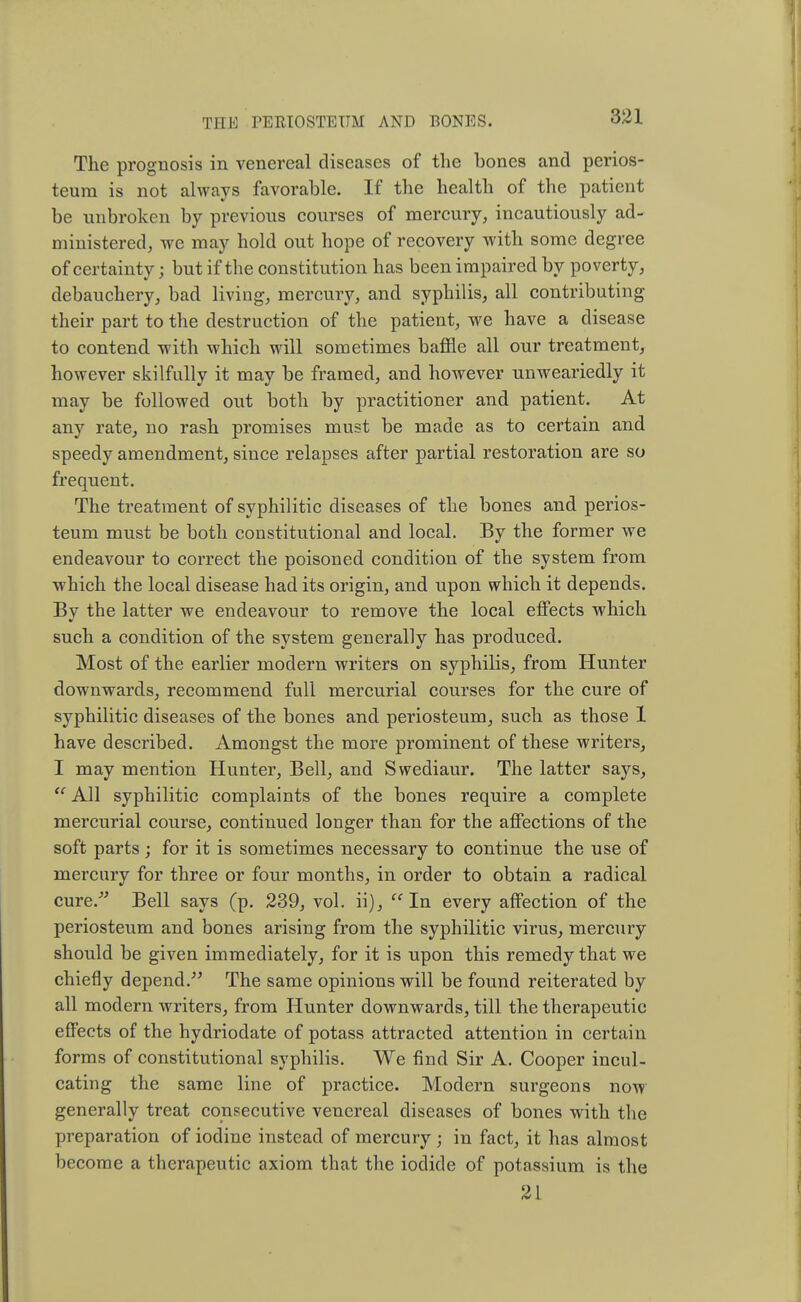 The prognosis in venereal diseases of the bones and perios- teum is not always favorable. If the health of the patient be unbroken by previous courses of mercury, incautiously ad- ministered, we may hold out hope of recovery with some degree of certainty; but if the constitution has been impaired by poverty, debauchery, bad living, mercury, and syphilis, all contributing their part to the destruction of the patient, we have a disease to contend with which will sometimes baffle all our treatment, however skilfully it may be framed, and however unweariedly it may be followed out both by practitioner and patient. At any rate, no rash promises must be made as to certain and speedy amendment, since relapses after partial restoration are so frequent. The treatment of syphilitic diseases of the bones and perios- teum must be both constitutional and local. By the former we endeavour to correct the poisoned condition of the system from which the local disease had its origin, and upon which it depends. Bv the latter we endeavour to remove the local effects which such a condition of the system generally has produced. Most of the earlier modern writers on syphilis, from Hunter downwards, recommend full mercurial courses for the cure of syphilitic diseases of the bones and periosteum, such as those 1 have described. Amongst the more prominent of these writers, I may mention Hunter, Bell, and Swediaur. The latter says, u All syphilitic complaints of the bones require a complete mercurial course, continued longer than for the affections of the soft parts ; for it is sometimes necessary to continue the use of mercury for three or four months, in order to obtain a radical cure/' Bell says (p. 239, vol. ii),  In every affection of the periosteum and bones arising from the syphilitic virus, mercury should be given immediately, for it is upon this remedy that we chiefly depend. The same opinions will be found reiterated by all modern writers, from Hunter downwards, till the therapeutic effects of the hydriodate of potass attracted attention in certain forms of constitutional syphilis. We find Sir A. Cooper incul- cating the same line of practice. Modern surgeons now generally treat consecutive venereal diseases of bones with the preparation of iodine instead of mercury; in fact, it has almost become a therapeutic axiom that the iodide of potassium is the 21