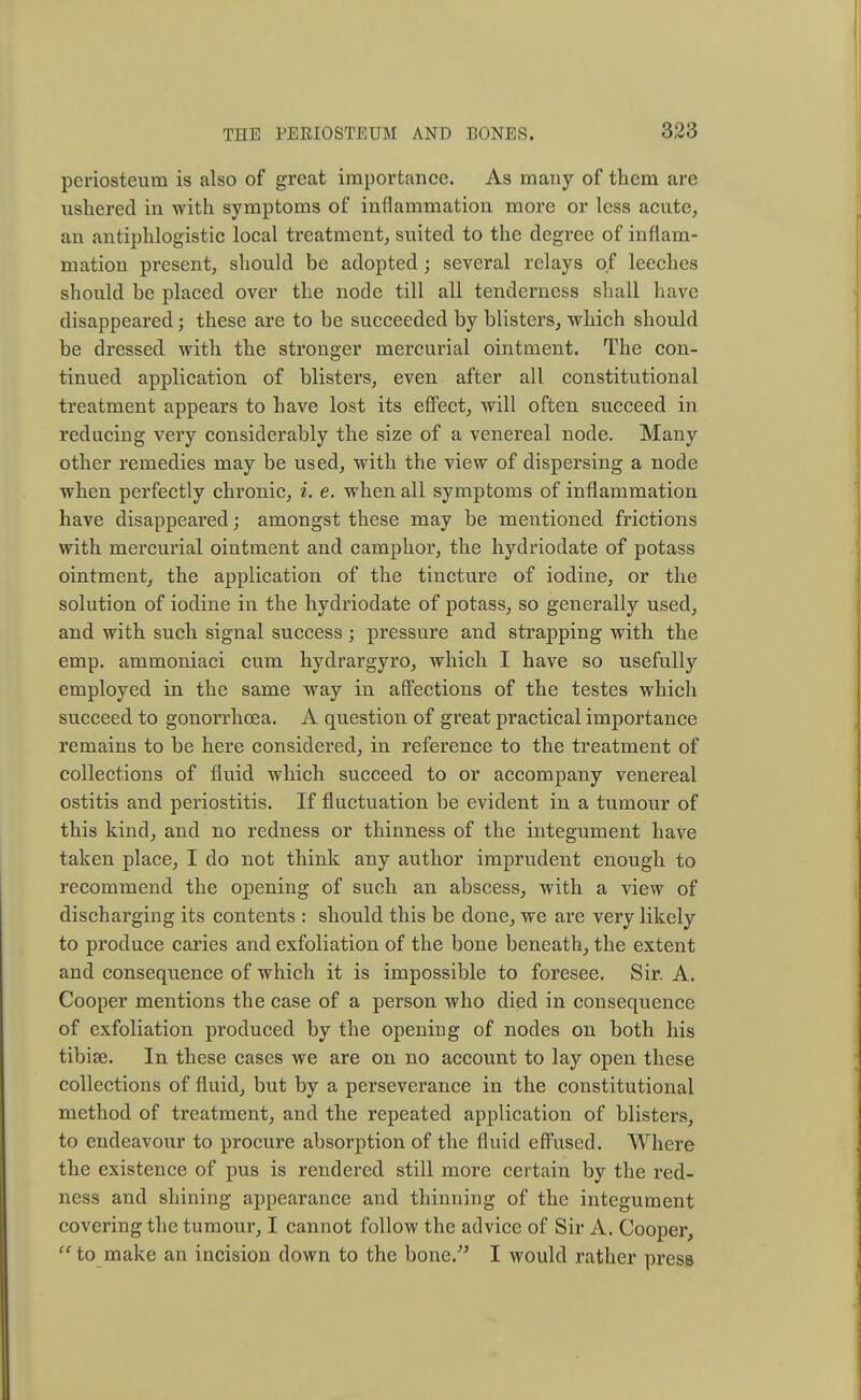 periosteum is also of great importance. As many of them are ushered in with symptoms of inflammation more or less acute, an antiphlogistic local treatment, suited to the degree of inflam- mation present, should be adopted; several relays of leeches should be placed over the node till all tenderness shall have disappeared; these are to be succeeded by blisters, which should be dressed with the stronger mercurial ointment. The con- tinued application of blisters, even after all constitutional treatment appears to have lost its effect, will often succeed in reducing very considerably the size of a venereal node. Many other remedies may be used, with the view of dispersing a node when perfectly chronic, i. e. when all symptoms of inflammation have disappeared; amongst these may be mentioned frictions with mercurial ointment and camphor, the hydriodate of potass ointment, the application of the tincture of iodine, or the solution of iodine in the hydriodate of potass, so generally used, and with such signal success; pressure and strapping with the emp. ammoniaci cum hydrargyro, which I have so usefully employed in the same way in affections of the testes which succeed to gonorrhoea. A question of great practical importance remains to be here considered, in reference to the treatment of collections of fluid which succeed to or accompany venereal ostitis and periostitis. If fluctuation be evident in a tumour of this kind, and no redness or thinness of the integument have taken place, I do not think any author imprudent enough to recommend the opening of such an abscess, with a view of discharging its contents : should this be done, we are very likely to produce caries and exfoliation of the bone beneath, the extent and consequence of which it is impossible to foresee. Sir. A. Cooper mentions the case of a person who died in consequence of exfoliation produced by the opening of nodes on both his tibiae. In these cases we are on no account to lay open these collections of fluid, but by a perseverance in the constitutional method of treatment, and the repeated application of blisters, to endeavour to procure absorption of the fluid effused. Where the existence of pus is rendered still more certain by the red- ness and shining appearance and thinning of the integument covering the tumour, I cannot follow the advice of Sir A. Cooper,  to make an incision down to the bone. I would rather press