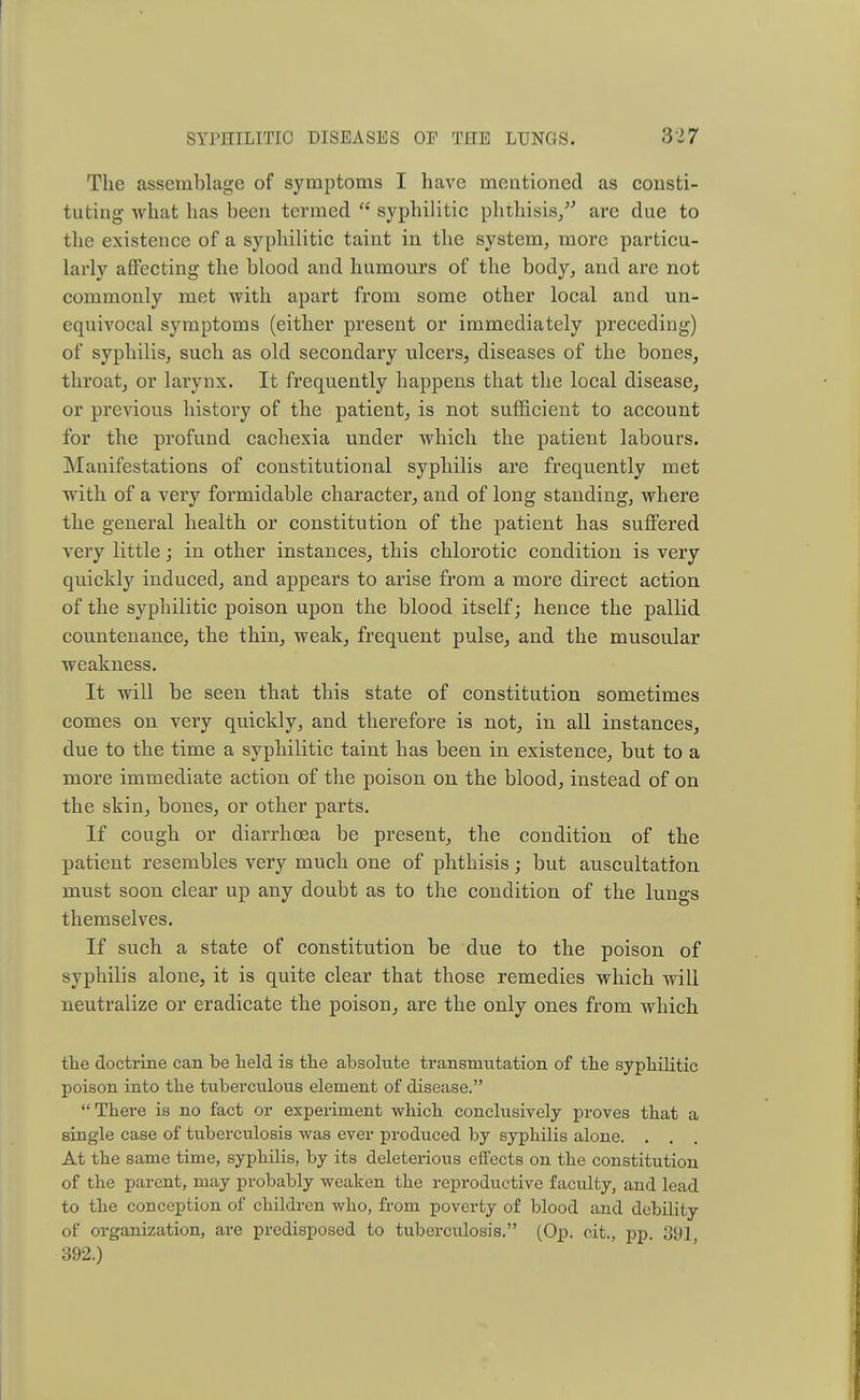 The assemblage of symptoms I have mentioned as consti- tuting what has been termed  syphilitic phthisis/' arc due to the existence of a syphilitic taint in the system, more particu- larly affecting the blood and humours of the body, and are not commonly met with apart from some other local and un- equivocal symptoms (either present or immediately preceding) of syphilis, such as old secondary ulcers, diseases of the bones, throat, or larynx. It frequently happens that the local disease, or previous history of the patient, is not sufficient to account for the profund cachexia under which the patient labours. Manifestations of constitutional syphilis are frequently met with of a very formidable character, and of long standing, where the general health or constitution of the patient has suffered very little; in other instances, this chlorotic condition is very quickly induced, and appears to arise from a more direct action of the syphilitic poison upon the blood itself; hence the pallid countenance, the thin, weak, frequent pulse, and the musoular weakness. It will be seen that this state of constitution sometimes comes on very quickly, and therefore is not, in all instances, due to the time a syphilitic taint has been in existence, but to a more immediate action of the poison on the blood, instead of on the skin, bones, or other parts. If cough or diarrhoea be present, the condition of the patient resembles very much one of phthisis; but auscultation must soon clear up any doubt as to the condition of the lungs themselves. If such a state of constitution be due to the poison of syphilis alone, it is quite clear that those remedies which will neutralize or eradicate the poison, are the only ones from which the doctrine can be held is the absolute transmutation of the syphilitic poison into the tuberculous element of disease. There is no fact or experiment which conclusively proves that a single case of tuberculosis was ever produced by syphilis alone. . . At the same time, syphilis, by its deleterious effects on the constitution of the parent, may probably weaken the reproductive faculty, and lead to the conception of children who, from poverty of blood and debility of organization, are predisposed to tuberculosis. (Op. cit., pp. 391, 392.)