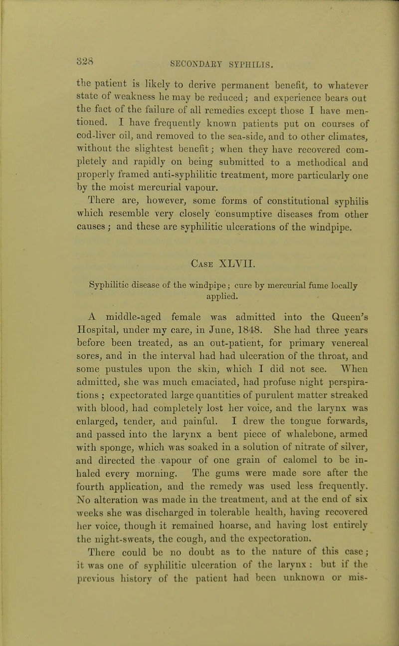 828 the patient is likely to derive permanent benefit, to whatever state of weakness he may be reduced; and experience bears out the fact of the failure of all remedies except those I have men- tioned. I have frequently known patients put on courses of cod-liver oil, and removed to the sea-side, and to other climates, without the slightest benefit; when they have recovered com- pletely and rapidly on being submitted to a methodical and properly framed anti-syphilitic treatment, more particularly one by the moist mercurial vapour. There are, however, some forms of constitutional syphilis which resemble very closely consumptive diseases from other causes j and these are syphilitic ulcerations of the windpipe. Case XLVII. Syphilitic disease of the windpipe; cure by mercurial fume locally applied. A middle-aged female was admitted into the Queen's Hospital, under my care, in June, 1848. She had three years before been treated, as an out-patient, for primary venereal sores, and in the interval had had ulceration of the throat, and some pustules upon the skin, which I did not see. When admitted, she was much emaciated, had profuse night perspira- tions ; expectorated large quantities of purulent matter streaked with blood, had completely lost her voice, and the larynx was enlarged, tender, and painful. I drew the tongue forwards, and passed into the larynx a bent piece of whalebone, armed with sponge, which was soaked in a solution of nitrate of silver, and directed the vapour of one grain of calomel to be in- haled every morning. The gums were made sore after the fourth application, and the remedy was used less frequently. No alteration was made in the treatment, and at the end of six weeks she was discharged in tolerable health, having recovered her voice, though it remained hoarse, and having lost entirely the night-sweats, the cough, and the expectoration. There could be no doubt as to the nature of this case; it was one of syphilitic ulceration of the larynx : but if the previous history of the patient had been unknown or mis-