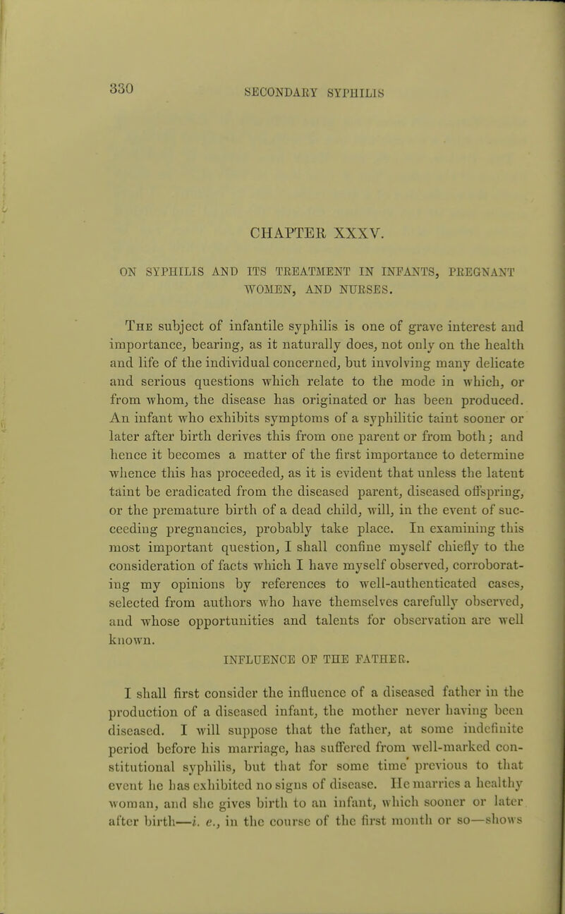 CHAPTER XXXV. ON SYPHILIS AND ITS TREATMENT IN INFANTS, PREGNANT WOMEN, AND NURSES. The subject of infantile syphilis is one of grave interest and importance, bearing, as it naturally does, not only on the health and life of the individual concerned, but involving many delicate and serious questions which relate to the mode in which, or from whom, the disease has originated or has been produced. An infant who exhibits symptoms of a syphilitic taint sooner or later after birth derives this from one parent or from both; and hence it becomes a matter of the first importance to determine whence this has proceeded, as it is evident that unless the latent taint be eradicated from the diseased parent, diseased offspring, or the premature birth of a dead child, will, in the event of suc- ceeding pregnancies, probably take place. In examining this most important question, I shall confine myself chiefly to the consideration of facts which I have myself observed, corroborat- ing my opinions by references to wrell-authenticated cases, selected from authors who have themselves carefully observed, and whose opportunities and talents for observation are well known. INFLUENCE OF THE FATHER. I shall first consider the influence of a diseased father in the production of a diseased infant, the mother never having been diseased. I will suppose that the father, at some indefinite period before his marriage, has suffered from well-marked con- stitutional syphilis, but that for some time' previous to that event he has exhibited no signs of disease. He marries a healthy woman, and she gives birth to an infant, which sooner or later after birth—i. e., in the course of the first month or BO—shows