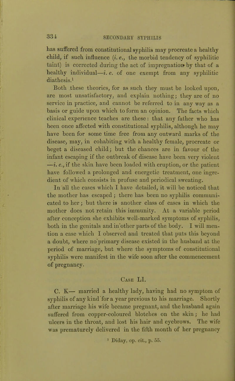 has suffered from constitutional syphilis may procreate a healthy child, if such influence (i. e., the morbid tendency of syphilitic taint) is corrected during the act of impregnation* by that of a healthy individual—i. e. of one exempt from any syphilitic diathesis.1 Both these theories, for as such they must be looked upon, are most unsatisfactory, and explain nothing; they are of no service in practice, and cannot be referred to in any way as a basis or guide upon which to form an opinion. The facts which clinical experience teaches are these: that any father who has been once affected with constitutional syphilis, although he may have been for some time free from any outward marks of the disease, may, in cohabiting with a healthy female, procreate or beget a diseased child; but the chances are in favour of the infant escaping if the outbreak of disease have been very violent —i. e., if the skin have been loaded with eruption, or the patient have followed a prolonged and energetic treatment, one ingre- dient of which consists in profuse and periodical sweating. In all the cases which I have detailed, it will be noticed that the mother has escaped ; there has been no syphilis communi- cated to her; but there is another class of cases in which the mother does not retain this immunity. At a variable period after conception she exhibits well-marked symptoms of syphilis, both in the genitals and inbther parts of the body. I will men- tion a case which I observed and treated that puts this beyond a doubt, where no'primary disease existed in the husband at the period of marriage, but where the symptoms of constitutional syphilis were manifest in the wife soon after the commencement of pregnancy. Case LI. C. K— married a healthy lady, having had no symptom of syphilis of any kind for a year previous to his marriage. Shortly after marriage his wife became pregnant, and the husband again suffered from copper-coloured blotches on the skin; he had ulcers in the throat, and lost his hair and eyebrows. The wife was prematurely delivered in the fifth month of her pregnancy 1 Diday, op. cit., p. 55.