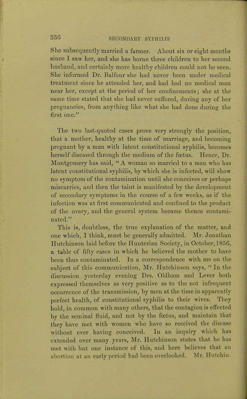 33G She subsequently married a farmer. About six or eight months since I saw her, and she has borne three children to her second husband, and certainly more healthy children could not be seen. She informed Dr. Balfour she had never been under medical treatment since he attended her, and had had no medical man near her, except at the period of her confinements; she at the same time stated that she had never suffered, during any of her pregnancies, from anything like what she had done during the first one. The two last-quoted cases prove very strongly the position, that a mother, healthy at the time of marriage, and becoming pregnant by a man with latent constitutional syphilis, becomes herself diseased through the medium of the foetus. Hence, Dr. Montgomery has said,  A woman so married to a man who has latent constitutional syphilis, by which she is infected, will show no symptom of the contamination until she conceives or perhaps miscarries, and then the taint is manifested by the development of secondary symptoms in the course of a few weeks, as if the infection was at first communicated and confined to the product of the ovary, and the general system became thence contami- nated.  This is, doubtless, the true explanation of the matter, and one which, I think, must be generally admitted. Mr. Jonathan Hutchinson laid before the Hunterian Society, in October, 1856, a table of fiftv cases in which he believed the mother to have been thus contaminated. In a correspondence with me on the subject of this communication, Mr. Hutchinson says,  In the discussion yesterday evening Drs. Oldham and Lever both expressed themselves as very positive as to the not infrequent occurrence of the transmission, by men at the time in apparently perfect health, of constitutional syphilis to their wives. They hold, in common with many others, that the contagion is effected by the seminal fluid, and not by the foetus, and maintain that they have met with women who have so received the disease without ever having conceived. In an inquiry which has extended over many years, Mr. Hutchinson states that he has met with but one instance of this, and here believes that an abortion at an early period had been overlooked. Mr. Hutchin