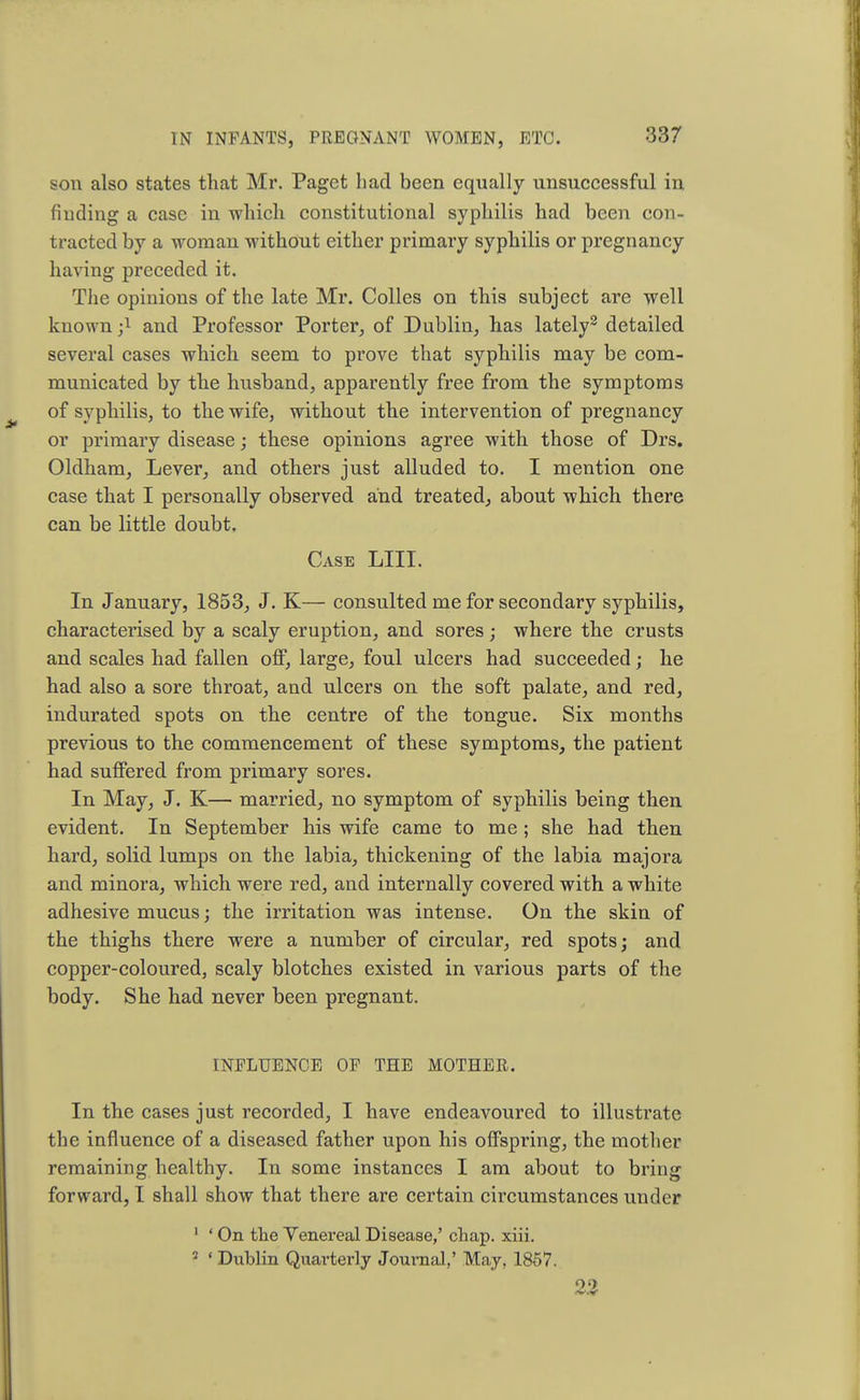 son also states that Mr. Paget had been equally unsuccessful in finding a case in which constitutional syphilis had been con- tracted by a woman without either primary syphilis or pregnancy having preceded it. The opinions of the late Mr. Colles on this subject are well known ;l and Professor Porter, of Dublin, has lately2 detailed several cases which seem to prove that syphilis may be com- municated by the husband, apparently free from the symptoms of syphilis, to the wife, without the intervention of pregnancy or primary disease; these opinions agree with those of Drs. Oldham, Lever, and others just alluded to. I mention one case that I personally observed and treated, about which there can be little doubt. Case LIII. In January, 1853, J. K— consulted me for secondary syphilis, characterised by a scaly eruption, and sores ; where the crusts and scales had fallen off, large, foul ulcers had succeeded; he had also a sore throat, and ulcers on the soft palate, and red, indurated spots on the centre of the tongue. Six months previous to the commencement of these symptoms, the patient had suffered from primary sores. In May, J. K— married, no symptom of syphilis being then evident. In September his wife came to me ; she had then hard, solid lumps on the labia, thickening of the labia majora and minora, which were red, and internally covered with a white adhesive mucus; the irritation was intense. On the skin of the thighs there were a number of circular, red spots; and copper-coloured, scaly blotches existed in various parts of the body. She had never been pregnant. INFLUENCE OF THE MOTHER. In the cases just recorded, I have endeavoured to illustrate the influence of a diseased father upon his offspring, the mother remaining healthy. In some instances I am about to bring forward, I shall show that there are certain circumstances under 1 ' On the Yenereal Disease,' chap. xiii. 2 « Dublin Quarterly Journal,' May, 1857. 2.2