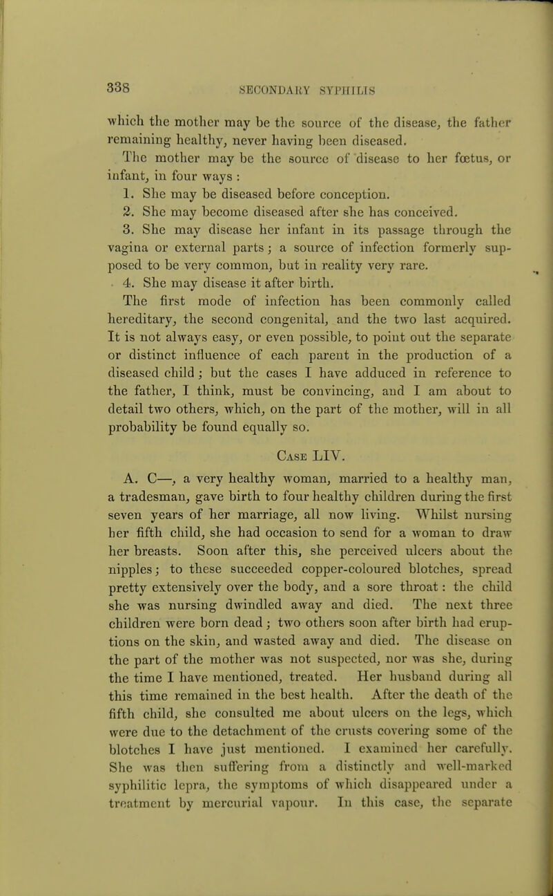which the mother may be the source of the disease, the father remaining healthy, never having been diseased. The mother may be the source of disease to her foetus, or infant, in four ways : 1. She may be diseased before conception. 2. She may become diseased after she has conceived. 3. She may disease her infant in its passage through the vagina or external parts; a source of infection formerly sup- posed to be very common, but in reality very rare. 4. She may disease it after birth. The first mode of infection has been commonly called hereditary, the second congenital, and the two last acquired. It is not always easy, or even possible, to point out the separate or distinct influence of each parent in the production of a diseased child ; but the cases I have adduced in reference to the father, I think, must be convincing, and I am about to detail two others, which, on the part of the mother, will in all probability be found equally so. Case LIV. A. C—, a very healthy woman, married to a healthy man, a tradesman, gave birth to four healthy children during the first seven years of her marriage, all now living. Whilst nursing her fifth child, she had occasion to send for a woman to draw her breasts. Soon after this, she perceived ulcers about the nipples; to these succeeded copper-coloured blotches, spread pretty extensively over the body, and a sore throat: the child she was nursing dwindled away and died. The next three children were born dead; two others soon after birth had erup- tions on the skin, and wasted away and died. The disease on the part of the mother was not suspected, nor was she, during the time I have mentioned, treated. Her husband during all this time remained in the best health. After the death of the fifth child, she consulted me about ulcers on the legs, which were due to the detachment of the crusts covering some of the blotches I have just mentioned. I examined her carefully. She was then suffering from a distinctly and well-marked syphilitic lepra, the symptoms of which disappeared under a treatment by mercurial vapour. In this case, the separate