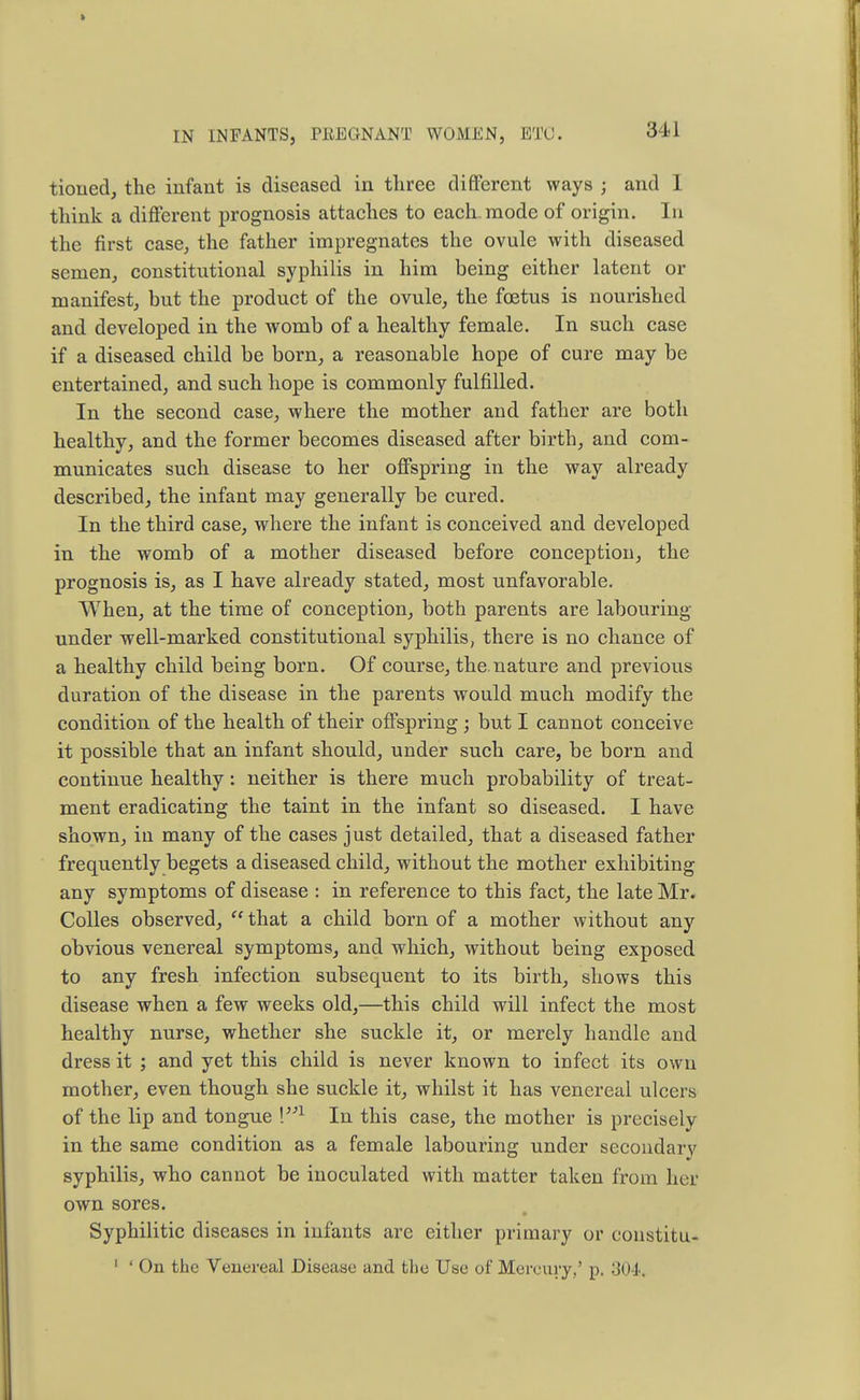 tioned, the infant is diseased in three different ways j and 1 think a different prognosis attaches to each, mode of origin. In the first case, the father impregnates the ovule with diseased semen, constitutional syphilis in him being either latent or manifest, but the product of the ovule, the foetus is nourished and developed in the womb of a healthy female. In such case if a diseased child be born, a reasonable hope of cure may be entertained, and such hope is commonly fulfilled. In the second case, where the mother and father are both healthy, and the former becomes diseased after birth, and com- municates such disease to her offspring in the way already described, the infant may generally be cured. In the third case, where the infant is conceived and developed in the womb of a mother diseased before conception, the prognosis is, as I have already stated, most unfavorable. When, at the time of conception, both parents are labouring under well-marked constitutional syphilis, there is no chance of a healthy child being born. Of course, the.nature and previous duration of the disease in the parents would much modify the condition of the health of their offspring ; but I cannot conceive it possible that an infant should, under such care, be born and continue healthy: neither is there much probability of treat- ment eradicating the taint in the infant so diseased. I have shown, in many of the cases just detailed, that a diseased father frequently begets a diseased child, without the mother exhibiting any symptoms of disease : in reference to this fact, the late Mr. Colles observed,  that a child born of a mother without any obvious venereal symptoms, and which, without being exposed to any fresh infection subsequent to its birth, shows this disease when a few weeks old,—this child will infect the most healthy nurse, whether she suckle it, or merely handle and dress it ; and yet this child is never known to infect its own mother, even though she suckle it, whilst it has venereal ulcers of the lip and tongue \'n In this case, the mother is precisely in the same condition as a female labouring under secondary syphilis, who cannot be inoculated with matter taken from her own sores. Syphilitic diseases in infants are either primary or eonstitu- 1 ' On the Venereal Disease and the Use of Mercury,' p. 304,