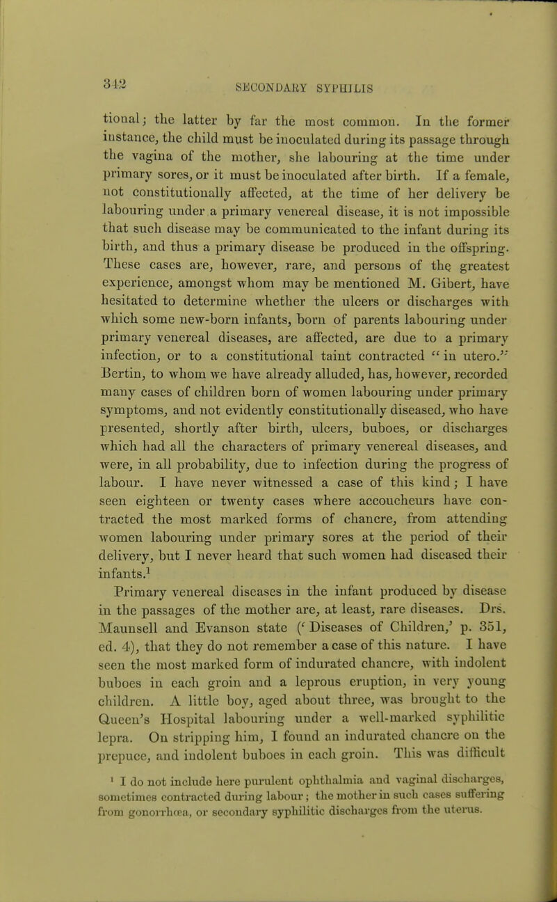 tiotial; the latter by far the most common. In the former instance, the child must be inoculated during its passage through the vagina of the mother, she labouring at the time under primary sores, or it must be inoculated after birth. If a female, not constitutionally affected, at the time of her delivery be labouring under a primary venereal disease, it is not impossible that such disease may be communicated to the infant during its birth, and thus a primary disease be produced in the offspring. These cases are, however, rare, and persons of the greatest experience, amongst whom may be mentioned M. Gibert, have hesitated to determine whether the ulcers or discharges with which some new-born infants, born of parents labouring under primary venereal diseases, are affected, are due to a primary infection, or to a constitutional taint contracted  in utero.J' Bertin, to whom we have already alluded, has, however, recorded many cases of children born of women labouring under primary symptoms, and not evidently constitutionally diseased, who have presented, shortly after birth, ulcers, buboes, or discharges which had all the characters of primary venereal diseases, and were, in all probability, due to infection during the progress of labour. I have never witnessed a case of this kind; I have seen eighteen or twenty cases where accoucheurs have con- tracted the most marked forms of chancre, from attending women labouring under primary sores at the period of their delivery, but I never heard that such women had diseased their infants.1 Primary venereal diseases in the infant produced by disease in the passages of the mother are, at least, rare diseases. Drs. Maunsell and Evanson state (' Diseases of Children/ p. 351, ed. 4), that they do not remember a case of this nature. I have seen the most marked form of indurated chancre, with indolent buboes in each groin and a leprous eruption, in very young children. A little boy, aged about three, was brought to the Queen's Hospital labouring under a well-marked syphilitic lepra. On stripping him, I found an indurated chancre on the prepuce, and indolent buboes in each groin. This was difficult 1 I do not include here purulent ophthalmia and vaginal discharges, sometimes contracted during labour; the mother in such cases suffering from gonorrhoea, or secondary syphilitic discharges from the uterus.