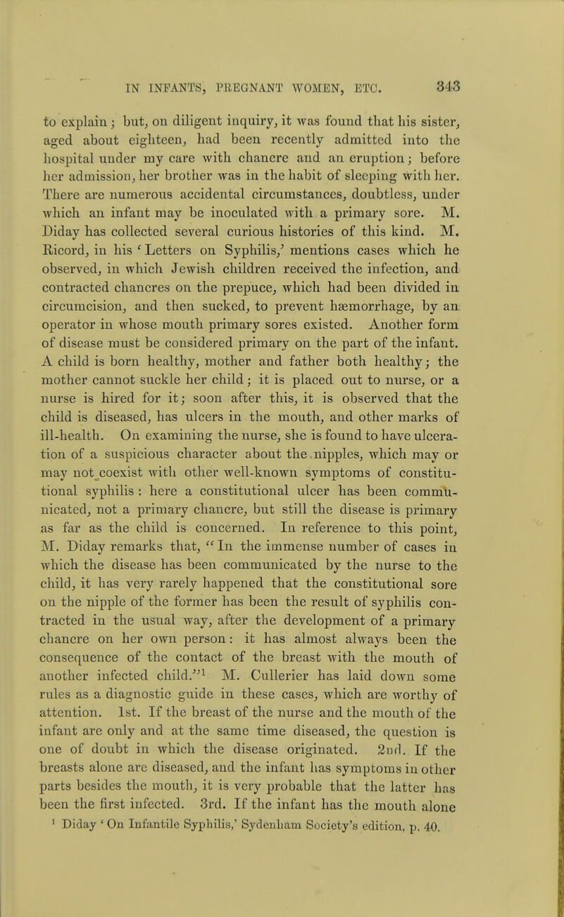 to explain ; but, on diligent inquiry, it was found that his sister, aged about eighteen, had been recently admitted into the hospital under my care with chancre and an eruption; before her admission, her brother was in the habit of sleeping with her. There are numerous accidental circumstances, doubtless, under which an infant may be inoculated with a primary sore. M. Diday has collected several curious histories of this kind. M. Ricord, in his ' Letters on Syphilis/ mentions cases which he observed, in which Jewish children received the infection, and contracted chancres on the prepuce, which had been divided in circumcision, and then sucked, to prevent haemorrhage, by an operator in whose mouth primary sores existed. Another form of disease must be considered primary on the part of the infant. A child is born healthy, mother and father both healthy; the mother cannot suckle her child; it is placed out to nurse, or a nurse is hired for it; soon after this, it is observed that the child is diseased, has ulcers in the mouth, and other marks of ill-health. On examining the nurse, she is found to have ulcera- tion of a suspicious character about the . nipples, which may or may not coexist with other well-known symptoms of constitu- tional syphilis : here a constitutional ulcer has been commu- nicated, not a primary chancre, but still the disease is primary as far as the child is concerned. In reference to this point, M. Diday remarks that,  In the immense number of cases in which the disease has been communicated by the nurse to the child, it has very rarely happened that the constitutional sore on the nipple of the former has been the result of syphilis con- tracted in the usual way, after the development of a primary chancre on her own person: it has almost always been the consequence of the contact of the breast with the mouth of another infected child.1 M. Cullerier has laid down some rules as a diagnostic guide in these cases, which are worthy of attention. 1st. If the breast of the nurse and the mouth of the infant are only and at the same time diseased, the question is one of doubt in which the disease originated. 2nrl. If the breasts alone are diseased, and the infant has symptoms in other parts besides the mouth, it is very probable that the latter has been the first infected. 3rd. If the infant has the mouth alone 1 Diday ' On Infantile Syphilis,' Sydenham Society's edition, p. 40.