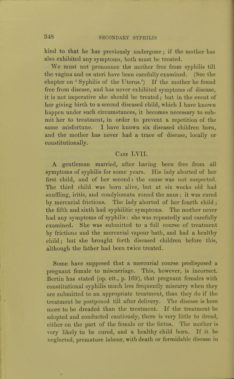 kind to that he has previously undergone; if the mother has also exhibited any symptoms, both must be treated. We must not pronounce the mother free from syphilis till the vagina and os uteri have been carefully examined. (See the chapter on ' Syphilis of the Uterus.') If the mother be found free from disease, and has never exhibited symptoms of disease, it is not imperative she should be treated; but in the event of her giving birth to a second diseased child, which I have known happen under such circumstances, it becomes necessary to sub- mit her to treatment, in order to prevent a repetition of the same misfortune. I have known six diseased children born, and the mother has never had a trace of disease, locally or constitutionally. Case LVII. A gentleman married, after having been free from all symptoms of syphilis for some years. His lady aborted of her first child, and of her second: the cause was not suspected. The third child was born alive, but at six weeks old had snuffling, iritis, and condylomata round the anus : it was cured by mercurial frictions. The lady aborted of her fourth child; the fifth and sixth had syphilitic symptoms. The mother never had any symptoms of syphilis : she was repeatedly and carefully examined. She was submitted to a full course of treatment by frictions and the mercurial vapour bath, and had a healthy child; but she brought forth diseased children before this, although the father had been twice treated. Some have supposed that a mercurial course predisposed a pregnant female to miscarriage. This, however, is incorrect. Bertin has stated (op. cit., p. 169), that pregnant females with constitutional syphilis much less frequently miscarry when they are submitted to an appropriate treatment, than they do if the treatment be postponed till after delivery. The disease is here more to be dreaded than the treatment. If the treatment be adopted and conducted cautiously, there is very little to dread, either on the part of the female or the foetus. The mother is very likely to be cured, and a healthy child born. If it be neglected, premature labour, with death or formidable disease in