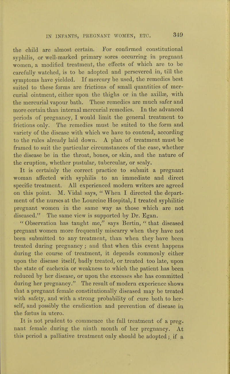 the child are almost certain. For confirmed constitutional syphilis, or well-marked primary sores occurring in pregnant women, a modified treatment, the effects of which are to be carefully watched, is to be adopted and persevered in, till the symptoms have yielded. If mercury be used, the remedies best suited to these forms are frictions of small quantities of mer- curial ointment, either upon the thighs or in the axilla3, with the mercurial vapour bath. These remedies are much safer and more certain than internal mercurial remedies. In the advanced periods of pregnancy, I would limit the general treatment to frictions only. The remedies must be suited to the form and variety of the disease with which we have to contend, according to the rules already laid down. A plan of treatment must be framed to suit the particular circumstances of the case, whether the disease be in the throat, bones, or skin, and the nature of the eruption, whether pustular, tubercular, or scaly. It is certainly the correct practice to submit a pregnant woman affected with syphilis to an immediate and direct specific treatment. All experienced modern writers are agreed on this point. M. Vidal says,  When I directed the depart- ment of the nurses at the Lourcine Hospital, I treated syphilitic pregnant women in the same way as those which are not diseased. The same view is supported by Dr. Egan.  Observation has taught me/' says Bertin,  that diseased pregnant women more frequently miscarry when they have not been submitted to any treatment, than when they have been treated during pregnancy; and that when this event happens during the course of treatment, it depends commonly either upon the disease itself, badly treated, or treated too late, upon the state of cachexia or weakness to which the patient has been reduced by her disease, or upon the excesses she has committed during her pregnancy/' The result of modern experience shows that a pregnant female constitutionally diseased may be treated with safety, and with a strong probability of cure both to her- self, and possibly the eradication and prevention of disease in the foetus in utero. It is not prudent to commence the full treatment of a preg- nant female during the ninth month of her pregnancy. At this period a palliative treatment only should be adopted; if a