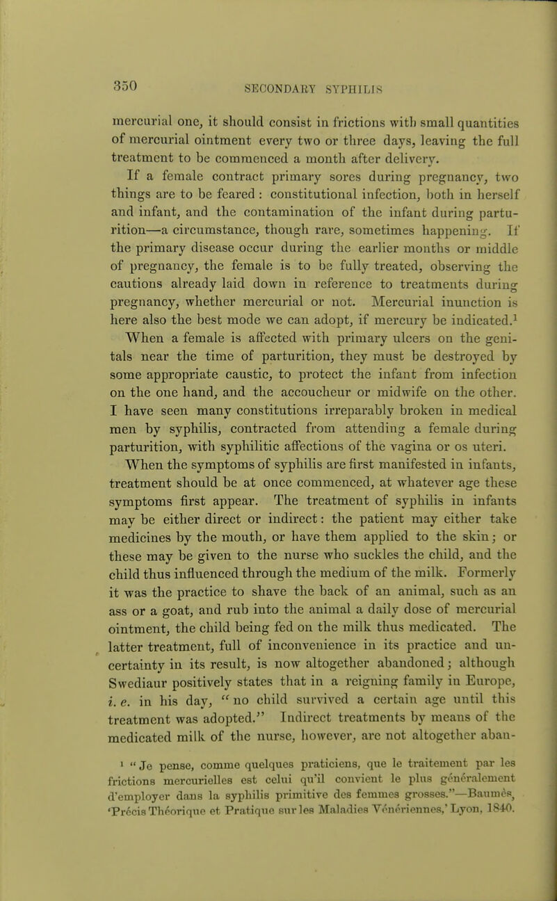 mercurial one, it should consist in frictions with small quantities of mercurial ointment every two or three days, leaving the full treatment to be commenced a month after deliverv. If a female contract primary sores during pregnancy, two things are to be feared : constitutional infection, both in herself and infant, and the contamination of the infant during partu- rition—a circumstance, though rare, sometimes happening. If the primary disease occur during the earlier months or middle of pregnancy, the female is to be fully treated, observing the cautions already laid down in reference to treatments during pregnancy, whether mercurial or not. Mercurial inunction is here also the best mode we can adopt, if mercury be indicated.1 When a female is affected with primary ulcers on the geni- tals near the time of parturition, they must be destroyed by some appropriate caustic, to protect the infant from infection on the one hand, and the accoucheur or midwife on the other. I have seen many constitutions irreparably broken in medical men by syphilis, contracted from attending a female during parturition, with syphilitic affections of the vagina or os uteri. When the symptoms of syphilis are first manifested in infants, treatment should be at once commenced, at whatever age these symptoms first appear. The treatment of syphilis in infants may be either direct or indirect: the patient may either take medicines by the mouth, or have them applied to the skin; or these may be given to the nurse who suckles the child, and the child thus influenced through the medium of the milk. Formerly it was the practice to shave the back of an animal, such as an ass or a goat, and rub into the animal a daily dose of mercurial ointment, the child being fed on the milk thus medicated. The latter treatment, full of inconvenience in its practice and un- certainty in its result, is now altogether abandoned; although Swediaur positively states that in a reigning family in Europe, i, e. in his day,  no child survived a certain age until this treatment was adopted/' Indirect treatments by means of the medicated milk of the nurse, however, are not altogether aban- 1  Je pense, comme quelques praticiens, que le traitement par les frictions mercurielles est celui qu'il convient le plus generalement d'employer dans la syphilis primitive des feruines grosses.—Baumes) •Precis Thcorique et Pratique snrles Maladies Veneriennes,'Lyon, 1840.