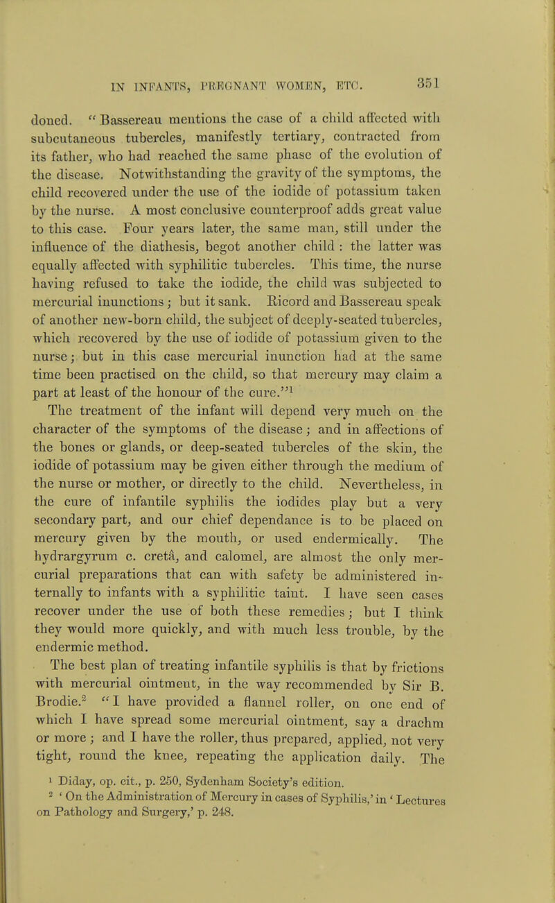 doned.  Bassereau mentions the case of a child affected with subcutaneous tubercles, manifestly tertiary, contracted from its father, who had reached the same phase of the evolution of the disease. Notwithstanding the gravity of the symptoms, the child recovered under the use of the iodide of potassium taken by the nurse. A most conclusive counterproof adds great value to this case. Four years later, the same man, still under the influence of the diathesis, begot another child : the latter was equally affected with syphilitic tubercles. This time, the nurse having refused to take the iodide, the child was subjected to mercurial inunctions; but it sank. Ricord and Bassereau speak of another new-born child, the subject of deeply-seated tubercles, which recovered by the use of iodide of potassium given to the nurse; but in this case mercurial inunction had at the same time been practised on the child, so that mercury may claim a part at least of the honour of the cure.1 The treatment of the infant will depend very much on the character of the symptoms of the disease; and in affections of the bones or glands, or deep-seated tubercles of the skin, the iodide of potassium may be given either through the medium of the nurse or mother, or directly to the child. Nevertheless, in the cure of infantile syphilis the iodides play but a very secondary part, and our chief dependance is to be placed on mercury given by the mouth, or used endermically. The hydrargyrum c. creta, and calomel, are almost the only mer- curial preparations that can with safety be administered in- ternally to infants with a syphilitic taint. I have seen cases recover under the use of both these remedies; but I think they would more quickly, and with much less trouble, by the endermic method. The best plan of treating infantile syphilis is that by frictions with mercurial ointment, in the way recommended by Sir B. Brodie.2 I have provided a flannel roller, on one end of which I have spread some mercurial ointment, say a drachm or more ; and I have the roller, thus prepared, applied, not very tight, round the knee, repeating the application daily. The 1 Diday, op. cit, p. 250, Sydenham Society's edition. 2 ' On the Administration of Mercury in cases of Syphilis,' in ' Lectures on Pathology and Sui'gery,' p. 248.