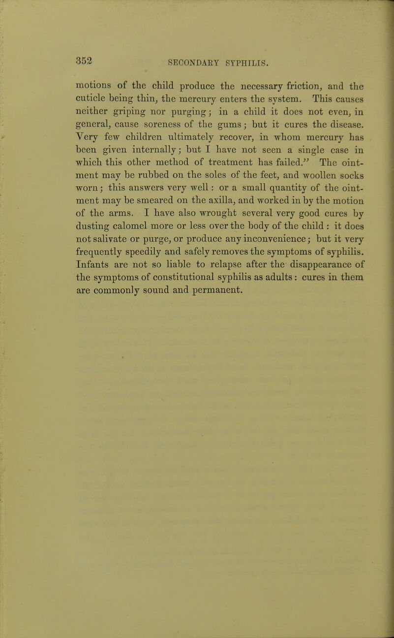 motions of the child produce the necessary friction, and the cuticle being thin, the mercury enters the system. This causes neither griping nor purging; in a child it does not even, in general, cause soreness of the gums; but it cures the disease. Very few children ultimately recover, in whom mercury has been given internally; but I have not seen a single case in which this other method of treatment has failed. The oint- ment may be rubbed on the soles of the feet, and woollen socks worn; this answers very well: or a small quantity of the oint- ment may be smeared on the axilla, and worked in by the motion of the arms. I have also wrought several very good cures by dusting calomel more or less over the body of the child : it does not salivate or purge, or produce any inconvenience; but it very frequently speedily and safely removes the symptoms of syphilis. Infants are not so liable to relapse after the disappearance of the symptoms of constitutional syphilis as adults : cures in them are commonly sound and permanent.