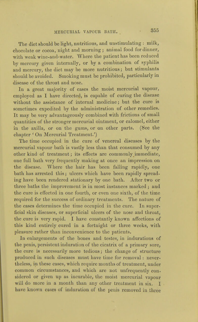 The diet should be light, nutritious, and unstiraulating : milk, chocolate or cocoa, night and morning ; animal food for dinner, with weak wine-and-water. Where the patient has been reduced by mercury given internally, or by a combination of syphilis and mercury, the diet may be more nutritious; but stimulants should be avoided. Smoking must be prohibited, particularly in disease of the throat and nose. In a great majority of cases the moist mercurial vapour, employed as I have directed, is capable of curing the disease without the assistance of internal medicine; but the cure is sometimes expedited by the administration of other remedies. It may be very advantageously combined with frictions of small quantities of the stronger mercurial ointment, or calomel, either in the axilla, or on the gums, or on other parts. (See the chapter f On Mercurial Treatment/) The time occupied in the cure of venereal diseases by the mercurial vapour bath is vastly less than that consumed by any other kind of treatment; its effects are commonly immediate, one full bath very frequently making at once an impression on the disease. Where the hair has been falling rapidly, one bath has arrested this; ulcers which have been rapidly spread- ing have been rendered stationary by one bath. After two or three baths the improvement is in most instances marked ; and the cure is effected in one fourth, or even one sixth, of the time required for the success of ordinary treatments. The nature of the cases determines the time occupied in the cure. In super- ficial skin diseases, or superficial ulcers of the nose and throat, the cure is very rapid. I have constantly known affections of this kind entirely cured in a fortnight or three weeks, with pleasure rather than inconvenience to the patients. In enlargements of the bones and testes, in indurations of the penis, persistent induration of the cicatrix of a primary sore, the cure is necessarily more tedious; the change of structure produced in such diseases must have time for removal : never- theless, in these cases, which require months of treatment, under common circumstances, and which are not unfrequently con- sidered or given up as incurable, the moist mercurial vapour will do more in a month than any other treatment in six. I have known cases of induration of the penis removed in three