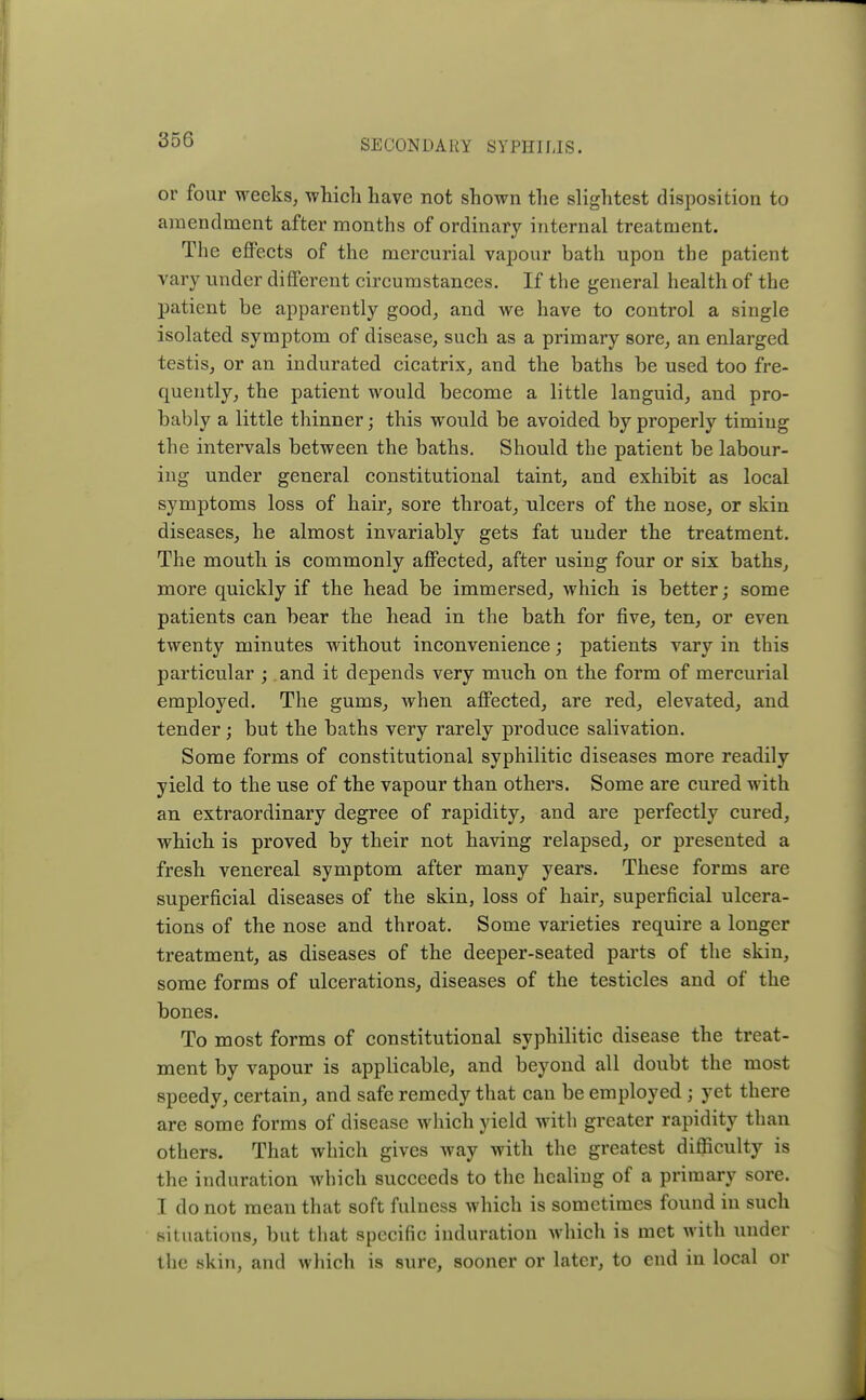 or four weeks, which have not shown the slightest disposition to amendment after months of ordinary internal treatment. The effects of the mercurial vapour bath upon the patient vary under different circumstances. If the general health of the patient be apparently good, and we have to control a single isolated symptom of disease, such as a primary sore, an enlarged testis, or an indurated cicatrix, and the baths be used too fre- quently, the patient would become a little languid, and pro- bably a little thinner; this would be avoided by properly timing the intervals between the baths. Should the patient be labour- ing under general constitutional taint, and exhibit as local symptoms loss of hair, sore throat, ulcers of the nose, or skin diseases, he almost invariably gets fat under the treatment. The mouth is commonly affected, after using four or six baths, more quickly if the head be immersed, which is better; some patients can bear the head in the bath for five, ten, or even twenty minutes without inconvenience; patients vary in this particular ; and it depends very much on the form of mercurial employed. The gums, when affected, are red, elevated, and tender ; but the baths very rarely produce salivation. Some forms of constitutional syphilitic diseases more readily yield to the use of the vapour than others. Some are cured with an extraordinary degree of rapidity, and are perfectly cured, which is proved by their not having relapsed, or presented a fresh venereal symptom after many years. These forms are superficial diseases of the skin, loss of hair, superficial ulcera- tions of the nose and throat. Some varieties require a longer treatment, as diseases of the deeper-seated parts of the skin, some forms of ulcerations, diseases of the testicles and of the bones. To most forms of constitutional syphilitic disease the treat- ment by vapour is applicable, and beyond all doubt the most speedy, certain, and safe remedy that can be employed j yet there are some forms of disease which yield with greater rapidity than others. That which gives way with the greatest difficulty is the induration which succeeds to the healing of a primary sore. I do not mean that soft fulness which is sometimes found in such situations, but that specific induration which is met with under the skin, and which is sure, sooner or later, to end in local or