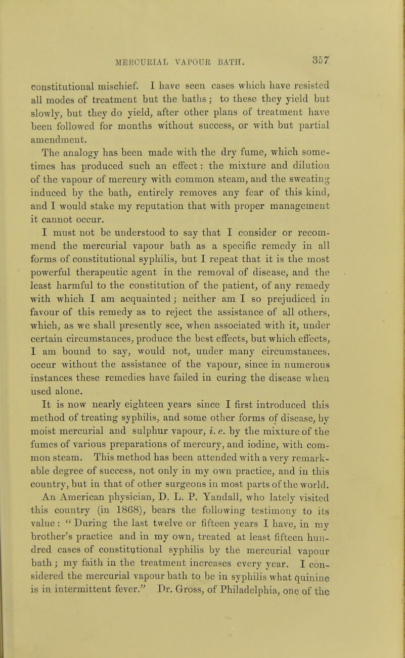 constitutional mischief. I have seen cases which have resisted all modes of treatment but the baths; to these they yield but sIoayIv, but they do yield, after other plans of treatment have been followed for months without success, or with but partial amendment. The analogy has been made with the dry fume, which some- times has produced such an effect: the mixture and dilution of the vapour of mercury with common steam, and the sweating- induced by the bath, entirely removes any fear of this kind, and I would stake my reputation that with proper management it cannot occur. I must not be understood to say that I consider or recom- mend the mercurial vapour bath as a specific remedy in all forms of constitutional syphilis, but I repeat that it is the most powerful therapeutic agent in the removal of disease, and the least harmful to the constitution of the patient, of any remedy with which I am acquainted; neither am I so prejudiced in favour of this remedy as to reject the assistance of all others, which, as we shall presently see, when associated with it, under certain circumstances, produce the best effects, but which effects, I am bound to say, would not, under many circumstances, occur without the assistance of the vapour, since in numerous instances these remedies have failed in curing the disease when used alone. It is now nearly eighteen years since I first introduced this method of treating syphilis, and some other forms of disease, by moist mercurial and sulphur vapour, i. e. by the mixture of the fumes of various preparations of mercury, and iodine, with com- mon steam. This method has been attended with a very remark- able degree of success, not only in my own practice, and in this country, but in that of other surgeons in most parts of the world. An American physician, D. L. P. Yandall, who lately visited this country (in 1868), bears the following testimony to its value:  During the last twelve or fifteen years I have, in my brother's practice and in my own, treated at least fifteen hun- dred cases of constitutional syphilis by the mercurial vapour bath; my faith in the treatment increases every year. I con- sidered the mercurial vapour bath to be in syphilis what quinine is in intermittent fever. Dr. Gross, of Philadelphia, one of the