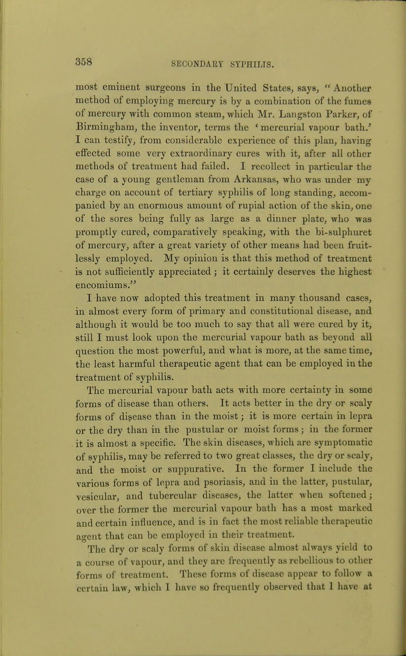 most eminent surgeons in the United States, says,  Another method of employing mercury is by a combination of the fumes of mercury with common steam, which Mr. Langston Parker, of Birmingham, the inventor, terms the ' mercurial vapour bath/ I can testify, from considerable experience of this plan, having effected some very extraordinary cures with it, after all other methods of treatment had failed. I recollect in particular the case of a young gentleman from Arkansas, who was under my charge on account of tertiary syphilis of long standing, accom- panied by an enormous amount of rupial action of the skin, one of the sores being fully as large as a dinner plate, who was promptly cured, comparatively speaking, with the bi-sulphuret of mercury, after a great variety of other means had been fruit- lessly employed. My opinion is that this method of treatment is not sufficiently appreciated; it certainly deserves the highest encomiums. I have now adopted this treatment in many thousand cases, in almost every form of primary and constitutional disease, and although it would be too much to say that all were cured by it, still I must look upon the mercurial vapour bath as beyond all question the most powerful, and what is more, at the same time, the least harmful therapeutic agent that can be employed in the treatment of syphilis. The mercurial vapour bath acts with more certainty in some forms of disease than others. It acts better in the dry or scaly forms of disease than in the moist; it is more certain in lepra or the dry than in the pustular or moist forms; in the former it is almost a specific. The skin diseases, which are symptomatic of svphilis, may be referred to two great classes, the dry or scaly, and the moist or suppurative. In the former I include the various forms of lepra and psoriasis, and in the latter, pustular, vesicular, and tubercular diseases, the latter when softened; over the former the mercurial vapour bath has a most marked and certain influence, and is in fact the most reliable therapeutic agent that can be employed in their treatment. The dry or scaly forms of skin disease almost always yield to a course of vapour, and they are frequently as rebellious to other forms of treatment. These forms of disease appear to follow a certain law, which I have so frequently observed that 1 have at