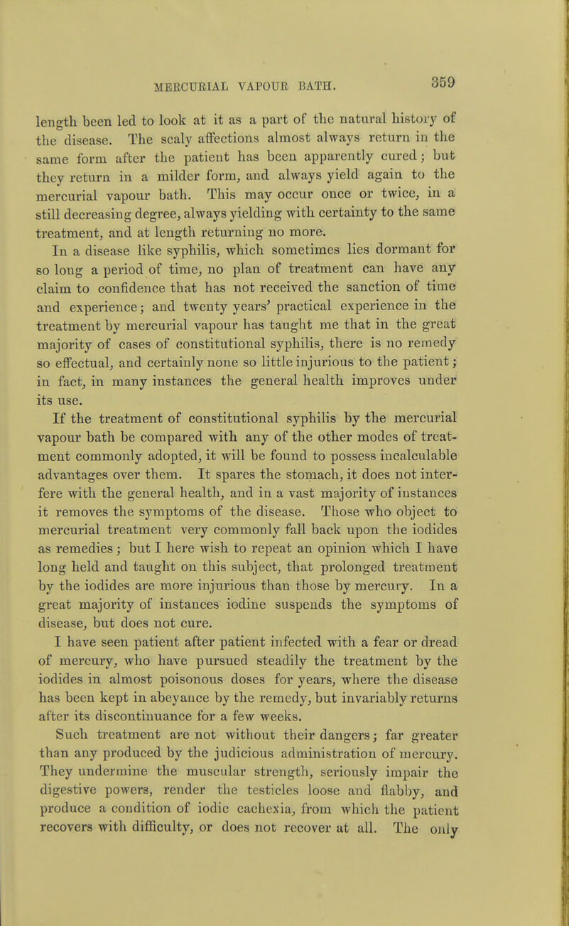 length been led to look at it as a part of the natural history of the disease. The scaly affections almost always return in the same form after the patient has been apparently cured; but they return in a milder form, and always yield again to the mercurial vapour bath. This may occur once or twice, in a still decreasing degree, always yielding with certainty to the same treatment, and at length returning no more. In a disease like syphilis, which sometimes lies dormant for so long a period of time, no plan of treatment can have any claim to confidence that has not received the sanction of time and experience; and twenty years' practical experience in the treatment by mercurial vapour has taught me that in the great majority of cases of constitutional syphilis, there is no remedy so effectual, and certainly none so little injurious to the patient; in fact, in many instances the general health improves under its use. If the treatment of constitutional syphilis by the mercurial vapour bath be compared with any of the other modes of treat- ment commonly adopted, it will be found to possess incalculable advantages over them. It spares the stomach, it does not inter- fere with the general health, and in a vast majority of instances it removes the symptoms of the disease. Those who object to mercurial treatment very commonly fall back upon the iodides as remedies; but I here wish to repeat an opinion which I have long held and taught on this subject, that prolonged treatment by the iodides are more injurious than those by mercury. In a great majority of instances iodine suspends the symptoms of disease, but does not cure. I have seen patient after patient infected with a fear or dread of mercury, who have pursued steadily the treatment by the iodides in almost poisonous doses for years, where the disease has been kept in abeyance by the remedy, but invariably returns after its discontinuance for a few weeks. Such treatment are not without their dangers; far greater than any produced by the judicious administration of mercury. They undermine the muscular strength, seriously impair the digestive powers, render the testicles loose and flabby, and produce a condition of iodic cachexia, from which the patient recovers with difficulty, or does not recover at all. The only