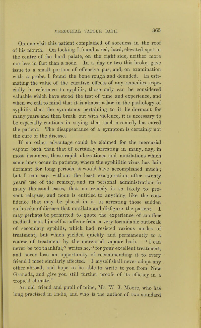 3G3 On one visit this patient complained of soreness in the roof of his mouth. On looking I found a red, hard, elevated spot in the centre of the hard palate, on the right side, neither more nor less in fact than a node. In a day or two this broke, gave issue to a small portion of offensive pus, and, on examination with a probe, I found the bone rough and denuded. In esti- mating the value of the curative effects of any remedies, espe- cially in reference to syphilis, those only can be considered valuable which have stood the test of time and experience, and when we call to mind that it is almost a law in the pathology of syphilis that the symptoms pertaining to it lie dormant for many years and then break out with violence, it is necessary to be especially cautious in saying that such a remedy has cured the patient. The disappearance of a symptom is certainly not the cure of the disease. If no other advantage could be claimed for the mercurial vapour bath than that of certainly arresting in many, nay, in most instances, those rapid ulcerations, and mutilations which sometimes occur in patients, where the syphilitic virus has lain dormant for long periods, it would have accomplished much; but I can say, without the least exaggeration, after twenty years' use of the remedy, and its personal administration in many thousand cases, that no remedy is so likely to pre- vent relapses, and none is entitled to anything like the con- fidence that may be placed in it, in arresting those sudden outbreaks of disease that mutilate and disfigure the patient. I may perhaps be permitted to quote the experience of another medical man, himself a sufferer from a very formidable outbreak of secondary syphilis, which had resisted various modes of treatment, but which yielded quickly and permanently to a course of treatment by the mercurial vapour bath.  I can never be too thankful, writes he,  for your excellent treatment, and never lose an opportunity of recommending it to every friend 1 meet similarly affected. I myself shall never adopt any other abroad, and hope to be able to write to you from New Granada, and give you still further proofs of its efficacy in a tropical climate/ An old friend and pupil of mine, Mr. W. J. Moore, who has long practised in India, and who is the author of two standard