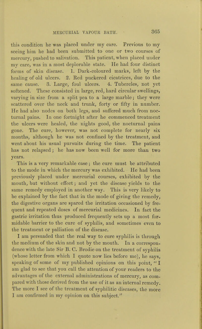 this condition he was placed under my care. Previous to my seeing him he had been submitted to one or two courses of mercury, pushed to salivation. This patient, when placed under my care, was in a most deplorable state. He had four distinct forms of skin disease. 1. Dark-coloured marks, left by the healing of old ulcers. 2. Red puckered cicatrices, due to the same cause. 3. Large, foul ulcers. 4. Tubercles, not yet softened. These consisted in large, red, hard circular swellings, varying in size from a split pea to a large marble; they were scattered over the neck and trunk, forty or fifty in number. He had also nodes on both legs, and suffered much from noc- turnal pains. In one fortnight after he commenced treatment the ulcers were healed, the nights good, the nocturnal pains gone. The cure, however, was not complete for nearly six months, although he was not confined by the treatment, and went about his usual pursuits during the time. The patient has not relapsed; he has now been well for more than two years. This is a very remarkable case ; the cure must be attributed to the mode in which the mercury was exhibited. He had been previously placed under mercurial courses, exhibited by the mouth, but without effect; and yet the disease yields to the same remedy employed in another way. This is very likely to be explained by the fact that in the mode of giving the remedy, the digestive organs are spared the irritation occasioned by fre- quent and repeated doses of mercurial medicines. In fact the gastric irritation thus produced frequently sets up a most for- midable barrier to the cure of syphilis, and sometimes even to the treatment or palliation of the disease. I am persuaded that the real way to cure syphilis is through the medium of the skin and not by the mouth. In a correspon- dence with the late Sir B. C. Brodie on the treatment of syphilis (whose letter from which I quote now lies before me), he says, speaking of some of my published opinions on this point,  I am glad to see that you call the attention of your readers to the advantages of the external administrations of mercury, as com- pared with those derived from the use of it as an internal remedy. The more I see of the treatment of syphilitic diseases, the more I am confirmed in my opinion on this subject.