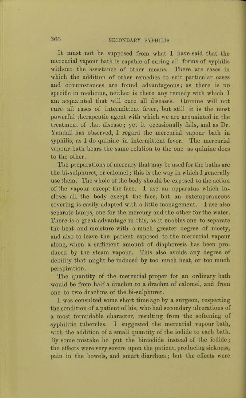 3G6 It must not be supposed from what I have said that the mercurial vapour bath is capable of curing all forms of syphilis without the assistance of other means. There are cases in which the addition of other remedies to suit particular cases and circumstances are found advantageous; as there is no specific in medicine, neither is there any remedy with which I am acquainted that will cure all diseases. Quinine will not cure all cases of intermittent fever, but still it is the most powerful therapeutic agent with which we are acquainted in the treatment of that disease; yet it occasionally fails, and as Dr. Yandall has observed, I regard the mercurial vapour bath in syphilis, as I do quinine in intermittent fever. The mercurial vapour bath bears the same relation to the one as quinine does to the other. The preparations of mercury that may be used for the baths are the bi-sulphuret, or calomel; this is the way in which I generally use them. The whole of the body should be exposed to the action of the vapour except the face. I use an apparatus which in- closes all the body except the face, but an extemporaneous covering is easily adapted with a little management. I use also separate lamps, one for the mercury and the other for the water. There is a great advantage in this, as it enables one to separate the heat and moisture with a much greater degree of nicety, and also to leave the patient exposed to the mercurial vapour alone, when a sufficient amount of diaphoresis has been pro- duced by the steam vapour. This also avoids any degree of debility that might be induced by too much heat, or too much perspiration. The quantity of the mercurial proper for an ordinary bath would be from half a drachm to a drachm of calomel, and from one to two drachms of the bi-sulphuret. I was consulted some short time ago by a surgeon, respecting the condition of a patient of his, who had secondary ulcerations of a most formidable character, resulting from the softening of syphilitic tubercles. I suggested the mercurial vapour bath, with the addition of a small quantity of the iodide to each bath. By some mistake he put the biniodide instead of the iodide; the effects were very severe upon the patient, producing sickness, pain in the bowels, and smart diarrhoea; but the effects were