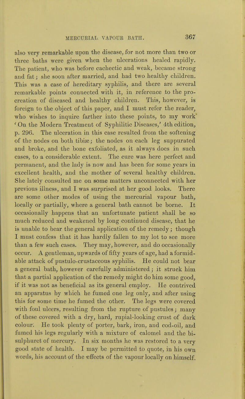 also very remarkable upon the disease, for not more than two or three baths were given when the ulcerations healed rapidly. The patient, who was before cachectic and weak, became strong and fat; she soon after married, and had two healthy children. This was a case of hereditary syphilis, and there are several remarkable points connected with it, in reference to the pro- creation of diseased and healthy children. This, however, is foreign to the object of this paper, and I must refer the reader, who wishes to inquire farther into these points, to my work* 1 On the Modern Treatment of Syphilitic Diseases/ 4th edition, p. 296. The ulceration in this case resulted from the softening of the nodes on both tibiae; the nodes on each leg suppurated and broke, and the bone exfoliated, as it always does in such cases, to a considerable extent. The cure was here perfect and permanent, and the lady is now and has been for some years in excellent health, and the mother of several healthy children. She lately consulted me on some matters unconnected with her previous illness, and I was surprised at her good looks. There are some other modes of using the mercurial vapour bath, locally or partially, where a general bath cannot be borne. It occasionally happens that an unfortunate patient shall be so much reduced and weakened by long continued disease, that he is unable to bear the general application of the remedy; though I must confess that it has hardly fallen to my lot to see more than a few such cases. They may, however, and do occasionally occur. A gentleman, upwards of fifty years of age, had a formid- able attack of pustulo-crustaceous syphilis. He could not bear a general bath, however carefully administered; it struck him that a partial application of the remedy might do him some good, if it was not as beneficial as its general employ. He contrived an apparatus by which he fumed one leg only, and after using this for some time he fumed the other. The legs were covered with foul ulcers, resulting from the rupture of pustules; many of these covered with a dry, hard, rupial-looking crust of dark colour. He took plenty of porter, bark, iron, and cod-oil, and fumed his legs regularly with a mixture of calomel and the bi- sulphuret of mercury. In six months he was restored to a very good state of health. I may be permitted to quote, in his own words, his account of the -effects of the vapour locally on himself.