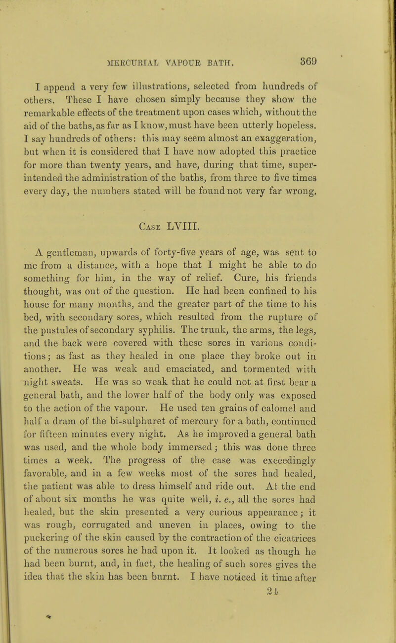 I append a very few illustrations, selected from hundreds of others. These I have chosen simply because they show the remarkable effects of the treatment upon cases which, without the aid of the baths, as far as I know, must have been utterly hopeless. I say hundreds of others: this may seem almost an exaggeration, but when it is considered that I have now adopted this practice for more than twenty years, and have, during that time, super- intended the administration of the baths, from three to five times every day, the numbers stated will be found not very far wrong. Case LVIII. A gentleman, upwards of forty-five years of age, was sent to me from a distance, with a hope that I might be able to do something for him, in the way of relief. Cure, his friends thought, was out of the question. He had been confined to his house for many months, and the greater part of the time to his bed, with secondary sores, which resulted from the rupture of the pustules of secondary syphilis. The trunk, the arms, the legs, and the back were covered with these sores in various condi- tions; as fast as they healed in one place they broke out in another. He was weak and emaciated, and tormented with night sweats. He was so weak that he could not at first bear a general bath, and the lower half of the body only was exposed to the action of the vapour. He used ten grains of calomel and half a dram of the bi-sulphuret of mercury for a bath, continued for fifteen minutes every night. As he improved a general bath was used, and the whole body immersed; this was done three times a week. The progress of the case was exceedingly favorable, and in a few weeks most of the sores had healed, the patient was able to dress himself and ride out. At the end of about six months he was quite well, i. e.} all the sores had healed, but the skin presented a very curious appearance; it was rough, corrugated and uneven in places, owing to the puckering of the skin caused by the contraction of the cicatrices of the numerous sores he had upon it. It looked as though he had been burnt, and, in fact, the healing of such sores gives the idea that the skin has been burnt. I have noticed it time after 21