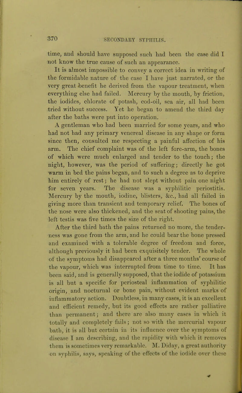 time, and should have supposed such had been the case did I not know the true cause of such an appearance. It is almost impossible to convey a correct idea in writing of the formidable nature of the case I have just narrated, or the very great benefit he derived from the vapour treatment, when everything else had failed. Mercury by the mouth, by friction, the iodides, chlorate of potash, cod-oil, sea air, all had been tried without success. Yet he began to amend the third day after the baths were put into operation. A gentleman who had been married for some years, and who had not had any primary venereal disease in any shape or form since then, consulted me respecting a painful affection of his arm. The chief complaint was of the left fore-arm, the bones of which were much enlarged and tender to the touch; the night, however, was the period of suffering; directly he got warm in bed the pains began, and to such a degree as to deprive him entirely of rest; he had not slept without pain one night for seven years. The disease was a syphilitic periostitis. Mercury by the mouth, iodine, blisters, &c, had all failed in giving more than transient and temporary relief. The bones of the nose were also thickened, and the seat of shooting pains, the left testis was five times the size of the right. After the third bath the pains returned no more, the tender- ness was gone from the arm, and he could bear the bone pressed and examined with a tolerable degree of freedom and force, although previously it had been exquisitely tender. The whole of the symptoms had disappeared after a three months* course of the vapour, which was interrupted from time to time. It has been said, and is generally supposed, that the iodide of potassium is all but a specific for periosteal inflammation of syphilitic origin, and nocturnal or bone pain, without evident marks of inflammatory action. Doubtless, in many cases, it is an excellent and efficient remedy, but its good effects are rather palliative than permanent; and there are also many cases in which it totally and completely fails; not so with the mercurial vapour bath, it is all but certain in its influence over the symptoms of disease I am describing, and the rapidity with which it removes them is sometimes very remarkable. M. Diday, a great authority on syphilis, says, speaking of the effects of the iodide over these