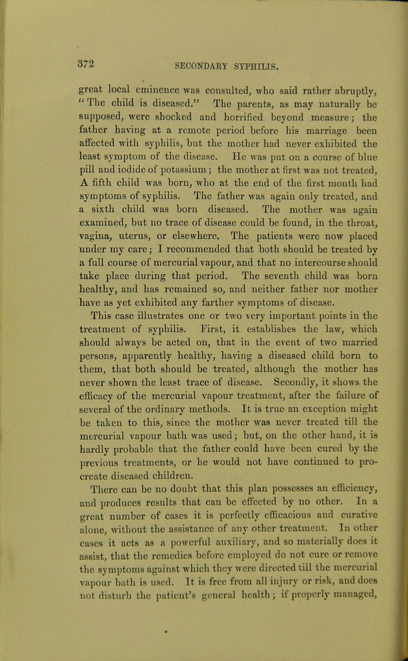 great local eminence was consulted, who said rather abruptly, The child is diseased. The parents, as may naturally be supposed, were shocked and horrified beyond measure; the father having at a remote period before his marriage been affected with syphilis, but the mother had never exhibited the least symptom of the disease. He was put on a course of blue pill and iodide of potassium; the mother at first was not treated, A fifth child was born, who at the end of the first month had symptoms of syphilis. The father was again only treated, and a sixth child was born diseased. The mother was again examined, but no trace of disease could be found, in the throat, vagina, uterus, or elsewhere. The patients were now placed under my care; I recommended that both should be treated by a full course of mercurial vapour, and that no intercourse should take place during that period. The seventh child was born healthy, and has remained so, and neither father nor mother have as yet exhibited any farther symptoms of disease. This case illustrates one or two very important points in the treatment of syphilis. First, it establishes the law, which should always be acted on, that in the event of two married persons, apparently healthy, having a diseased child born to them, that both should be treated, although the mother has never shown the least trace of disease. Secondly, it shows the efficacy of the mercurial vapour treatment, after the failure of several of the ordinary methods. It is true an exception might be taken to this, since the mother was never treated till the mercurial vapour bath was used; but, on the other hand, it is hardly probable that the father could have been cured by the previous treatments, or he would not have continued to pro- create diseased children. There can be no doubt that this plan possesses an efficiency, and produces results that can be effected by no other. In a great number of cases it is perfectly efficacious and curative alone, without the assistance of any other treatment. In other cases it acts as a powerful auxiliary, and so materially does it assist, that the remedies before employed do not cure or remove the symptoms against which they were directed till the mercurial vapour bath is used. It is free from all injury or risk, and does not disturb the patient's general health; if properly managed,