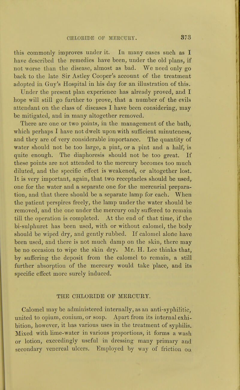 this commonly improves under it. In many cases such as I have described the remedies have been, under the old plans, if not Avorse than the disease, almost as bad. We need only go back to the late Sir Astley Cooper's account of the treatment adopted in Guy's Hospital in his day for an illustration of this. Under the present plan experience has already proved, and I hope will still go further to prove, that a number of the evils attendant on the class of diseases I have been considering, may be mitigated, and in many altogether removed. There are one or two points, in the management of the bath, which perhaps I have not dwelt upon with sufficient minuteness, and they are of very considerable importance. The quantity of water should not be too large, a pint, or a pint and a half, is quite enough. The diaphoresis should not be too great. If these points are not attended to the mercury becomes too much diluted, and the specific effect is weakened, or altogether lost. It is very important, again, that two receptacles should be used, one for the water and a separate one for the mercurial prepara- tion, and that there should be a separate lamp for each. When the patient perspires freely, the lamp under the water should be removed, and the one under the mercury only suffered to remain till the operation is completed. At the end of that time, if the bi-sulphuret has been used, with or without calomel, the body should be wiped dry, and gently rubbed. If calomel alone have been used, and there is not much damp on the skin, there may be no occasion to wipe the skin dry. Mr. H. Lee thinks that, by suffering the deposit from the calomel to remain, a still further absorption of the mercury would take place, and its specific effect more surely induced. THE CHLORIDE OF MERCURY. Calomel may be administered internally, as an anti-syphilitic, united to opium, conium, or soap. Apart from its internal exhi- bition, however, it has various uses in the treatment of syphilis. Mixed with lime-water in various proportions, it forms a wash or lotion, exceedingly useful in dressing many primary and secondary venereal ulcers. Employed by way of friction ou