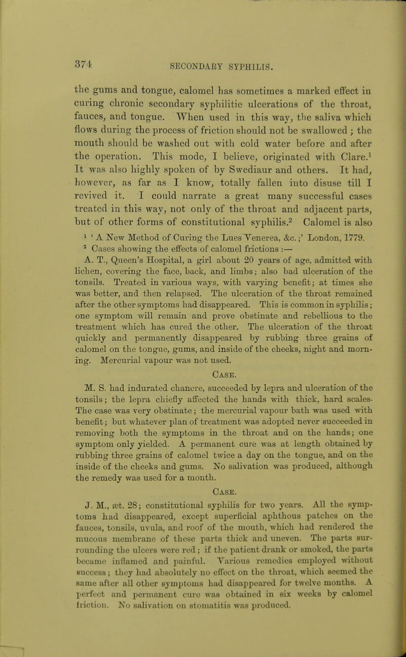 371 the gums and tongue, calomel has sometimes a marked effect in curing chronic secondary syphilitie ulcerations of the throat, fauces, and tongue. When used in this way, the saliva which flows during the process of friction should not be swallowed ; the mouth should be washed out with cold water before and after the operation. This mode, I believe, originated with Clare.1 It was also highly spoken of by Swediaur and others. It had, however, as far as I know, totally fallen into disuse till I revived it. I could narrate a great many successful cases treated in this way, not only of the throat and adjacent parts, but of other forms of constitutional syphilis.2 Calomel is also 1 ■ A New Method of Curing the Lues Venerea, &c.;' London, 1779. 2 Cases showing the effects of calomel frictions :— A. T., Queen's Hospital, a girl about 20 years of age, admitted with lichen, covering the face, hack, and limbs; also bad ulceration of the tonsils. Treated in various ways, with varying benefit; at times she was better, and then relapsed. The ulceration of the throat remained after the other symptoms had disappeared. This is common in syphilis; one symptom will remain and prove obstinate and rebellious to the treatment which has cured the other. The ulceration of the throat quickly and permanently disappeared by rubbing three grains of calomel on the tongue, gums, and inside of the cheeks, night and morn- ing. Mercurial vapour was not used. Case. M. S. had indurated chancre, succeeded by lepra and ulceration of the tonsils; the lepra chiefly affected the hands with thick, hard scales- The case was very obstinate ; the mercurial vapour bath was used with benefit; but whatever plan of treatment was adopted never succeeded in removing both the symptoms in the throat and on the hands; one symptom only yielded. A permanent cure was at length obtained by rubbing three grains of calomel twice a day on the tongue, and on the inside of the cheeks and gums. No salivation was produced, although the remedy was used for a month. Case. J. M., set. 28; constitutional syphilis for two years. All the symp- toms had disappeared, except superficial aphthous patches on the fauces, tonsils, uvula, and roof of the mouth, which had rendered the mucous membrane of these parts thick and uneven. The parts sur- rounding the ulcers were red ; if the patient drank or smoked, the parts became inflamed and painful. Various remedies employed without success; they had absolutely no effect on the throat, which seemed the same after all other symptoms had disappeared for twelve months. A perfect and permanent cure was obtained in six weeks by calomel friction. No salivation on stomatitis was produced.