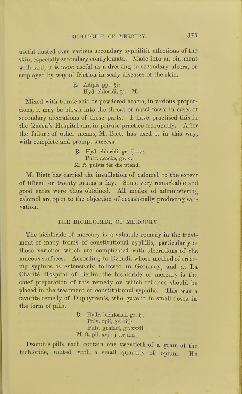 BICHLORIDE Ol'1 MEllOU If Vr. useful dusted over various secondary syphilitic affections of the skin, especially secondary condylomata. Made into an ointment with lard, it is most useful as a dressing to secondary ulcers, or employed by way of friction in scaly diseases of the skin. R. Adipis ppt. ; Hyd. chloridi, 5j. M. Mixed with tannic acid or powdered acacia, in various propor- tions, it may be blown into the throat or nasal fossae in cases of secondary ulcerations of these parts. I have practised this in the Queen's Hospital and in private practice frequently. After the failure of other means, M. Biett has used it in this way, with complete and prompt success. R, Hyd. chloridi, gr. ij—v; Pulv. acacise, gr. v. M. ft. pulvis ter die utend. M. Biett has carried the insufflation of calomel to the extent of fifteen or twenty grains a day. Some very remarkable and good cures were thus obtained. All modes of administering calomel are open to the objection of occasionally producing sali- vation. THE BICHLORIDE OF MERCURY. The bichloride of mercury is a valuable remedy in the treat- ment of many forms of constitutional syphilis, particularly of those varieties which are complicated with ulcerations of the mucous surfaces. According to Dzondi, whose method of treat- ing syphilis is extensively followed in Germany, and at La Charite Hospital of Berlin, the bichloride of mercury is the chief preparation of this remedy on which reliance should be placed in the treatment of constitutional syphilis. This was a favorite remedy of Dupuytrends, who gave it in small doses in the form of pills. R. Hydr. bichloridi, gr. ij ; Pulv. opii, gr. viij; Pulv. guaiaci, gr. xxxii. M. ft. pil. xvj j j ter die. Dzondr's pills each contain one twentieth of a grain of the bichloride, united with a small quantity of opium. He