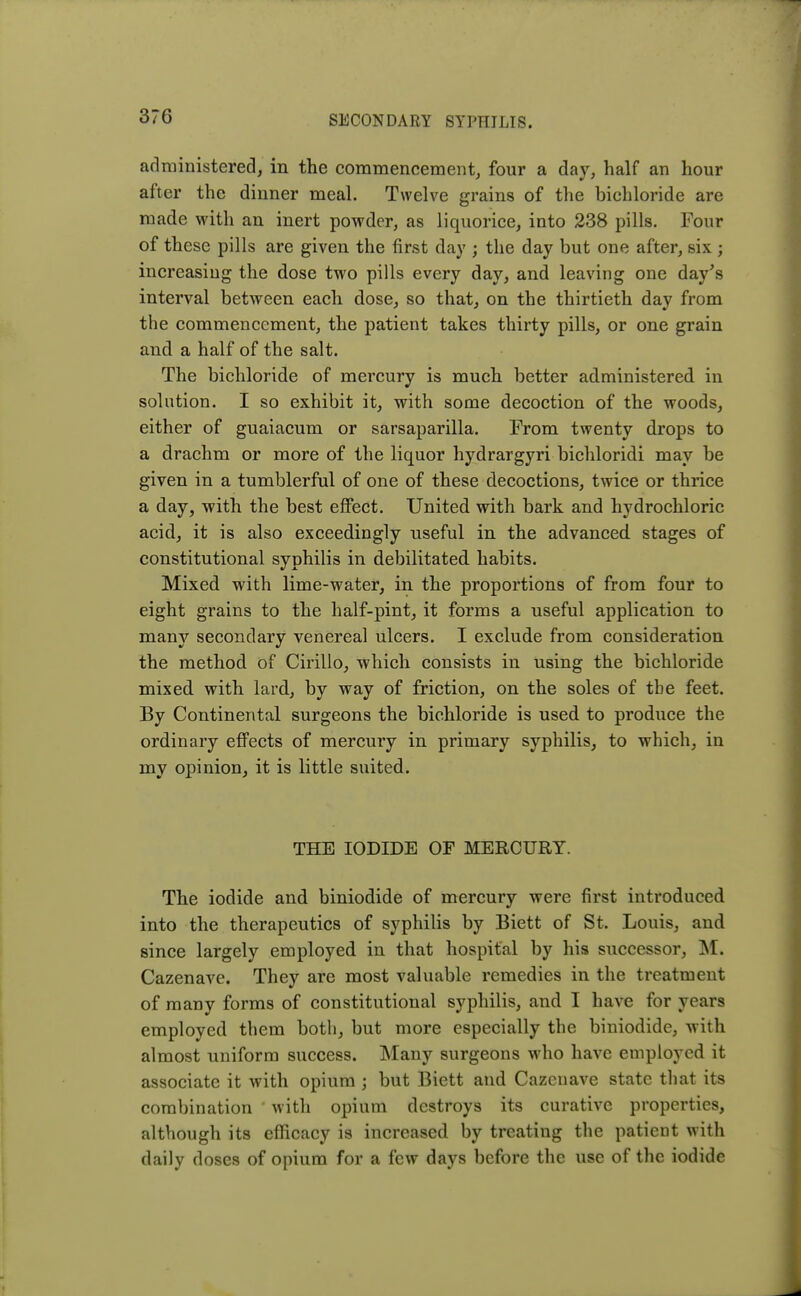 administered, in the commencement, four a day, half an hour after the dinner meal. Twelve grains of the bichloride are made with an inert powder, as liquorice, into 238 pills. Four of these pills are given the first day ; the day but one after, six ; increasing the dose two pills every day, and leaving one day's interval between each dose, so that, on the thirtieth day from the commencement, the patient takes thirty pills, or one grain and a half of the salt. The bichloride of mercury is much better administered, in solution. I so exhibit it, with some decoction of the woods, either of guaiacum or sarsaparilla. From twenty drops to a drachm or more of the liquor hydrargyri bichloridi may be given in a tumblerful of one of these decoctions, twice or thrice a day, with the best effect. United with bark and hydrochloric acid, it is also exceedingly useful in the advanced, stages of constitutional syphilis in debilitated habits. Mixed with lime-water, in the proportions of from four to eight grains to the half-pint, it forms a useful application to many secondary venereal ulcers. I exclude from consideration the method of Cirillo, which consists in using the bichloride mixed with lard, by way of friction, on the soles of tbe feet. By Continental surgeons the bichloride is used to produce the ordinary effects of mercury in primary syphilis, to which, in my opinion, it is little suited. THE IODIDE OF MERCURY. The iodide and biniodide of mercury were first introduced into the therapeutics of syphilis by Biett of St. Louis, and since largely employed in that hospital by his successor, M. Cazenave. They are most valuable remedies in the treatment of many forms of constitutional syphilis, and I have for years employed them both, but more especially the biniodide, with almost uniform success. Many surgeons who have employed it associate it with opium ; but Biett and Cazenave state that its combination with opium destroys its curative properties, although its efficacy is increased by treating the patient with daily doses of opium for a few days before the use of the iodide