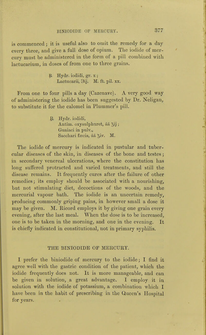 is commenced; it is useful also to omit the remedy for a day every three, and give a full dose of opium. The iodide of mer- cury must be administered in the form of a pill combined with lactucarium, in doses of from one to three grains. P» Hydr. iodidi, gr. x ; Lactucarii, M. ft. pil. xx. From one to four pills a day (Cazenave). A very good way of administering the iodide has been suggested by Dr. Neligan, to substitute it for the calomel in Pluminer's pill. R, Hydr. iodidi, Antim. oxysulphuret, aa ^ij ; Guaiaci in pulv., Sacchari fa3cis, aa $iv. M. The iodide of mercury is indicated in pustular and tuber- cular diseases of the skin, in diseases of the bone and testes; in secondary venereal ulcerations, where the constitution has long suffered protracted and varied treatments, and still the disease remains. It frequently cures after the failure of other remedies; its employ should be associated with a nourishing, but not stimulating diet, decoctions of the woods, and the mercurial vapour bath. The iodide is an uncertain remedy, producing commonly griping pains, in however small a dose it may be given. M. Ricord employs it by giving one grain every evening, after the last meal. When the dose is to be increased, one is to be taken in the morning, and one in the evening. It is chiefly indicated in constitutional, not in primary syphilis. THE BINIODIDE OF MERCURY. I prefer the biniodide of mercury to the iodide; I find it agree well with the gastric condition of the patient, which the iodide frequently does not. It is more manageable, and can be given in solution, a great advantage. I employ it in solution with the iodide of potassium, a combination which I have been in the habit of prescribing in the Queen's Hospital for years.