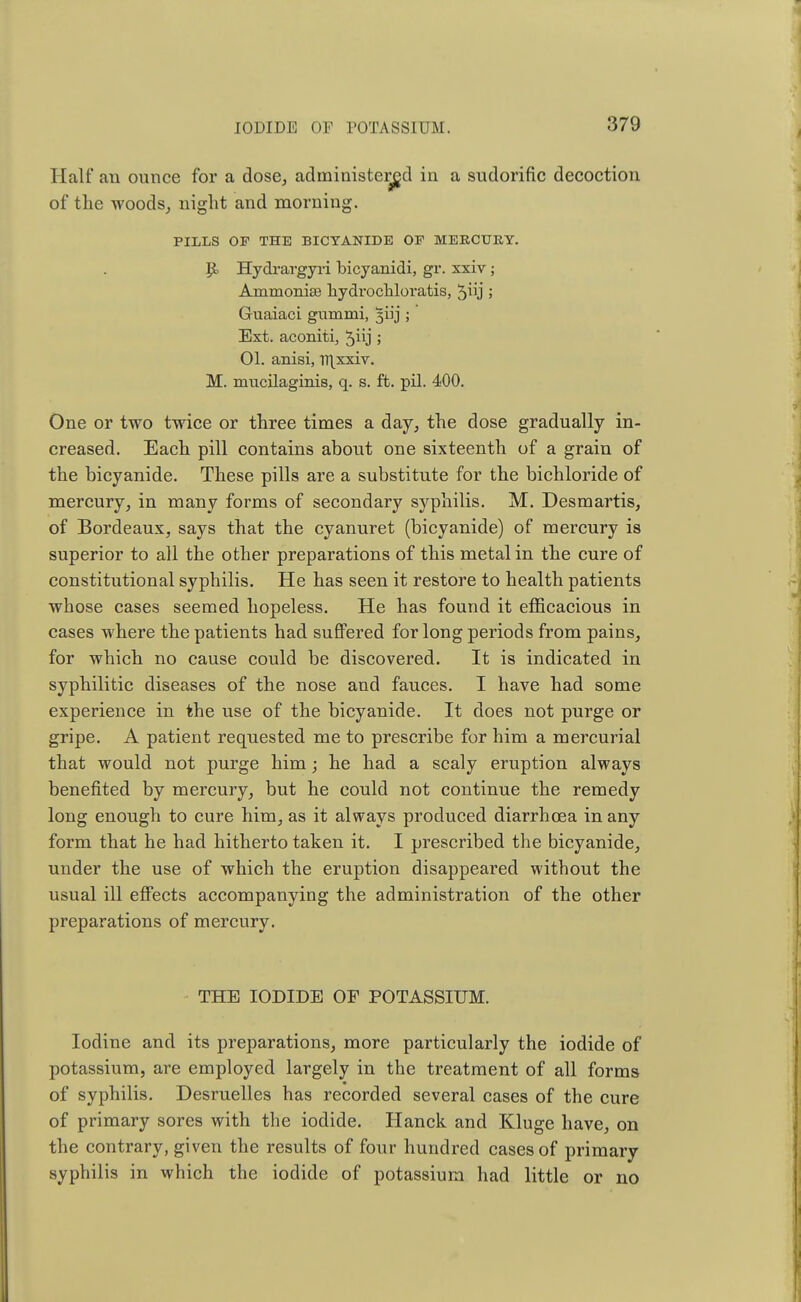 Half an ounce for a dose, administered in a sudorific decoction of the woods, night and morning. PILLS OF THE BICTANIDE OF MEKCURY. p, Hydrargyri bicyanidi, gr. xxiv; Ammonias liydrocliloratis, 5j 5 Guaiaci gnmmi, 5iij ; Ext. aconiti, ^iij ; 01. anisi, Tt\xxiv. M. mucilaginis, q. s. ft. pil. 400. One or two twice or three times a day, the dose gradually in- creased. Each pill contains about one sixteenth of a grain of the bicyanide. These pills are a substitute for the bichloride of mercury, in many forms of secondary syphilis. M. Desmartis, of Bordeaux, says that the cyanuret (bicyanide) of mercury is superior to all the other preparations of this metal in the cure of constitutional syphilis. He has seen it restore to health patients whose cases seemed hopeless. He has found it efficacious in cases where the patients had suffered for long periods from pains, for which no cause could be discovered. It is indicated in syphilitic diseases of the nose and fauces. I have had some experience in the use of the bicyanide. It does not purge or gripe. A patient requested me to prescribe for him a mercurial that would not purge him; he had a scaly eruption always benefited by mercury, but he could not continue the remedy long enough to cure him, as it always produced diarrhoea in any form that he had hitherto taken it. I prescribed the bicyanide, under the use of which the eruption disappeared without the usual ill effects accompanying the administration of the other preparations of mercury. THE IODIDE OF POTASSIUM. Iodine and its preparations, more particularly the iodide of potassium, are employed largely in the treatment of all forms of syphilis. Desruelles has recorded several cases of the cure of primary sores with the iodide. Hanck and Kluge have, on the contrary, given the results of four hundred cases of primary syphilis in which the iodide of potassium had little or no